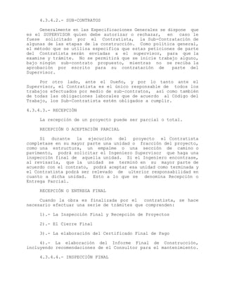 4.3.4.2.- SUB-CONTRATOS
Generalmente en las Especificaciones Generales se dispone que
es el SUPERVISOR quien debe autorizar o rechazar, en caso le
fuese solicitado por el Contratista, la Sub-Contratación de
algunas de las etapas de la construcción. Como política general,
el método que se utiliza especifica que estas peticiones de parte
del Contratista serán enviadas a el supervisor, para que la
examine y trámite. No se permitirá que se inicie trabajo alguno,
bajo ningún sub-contrato propuesto, mientras no se reciba la
aprobación por escrito para su contratación de parte del
Supervisor.
Por otro lado, ante el Dueño, y por lo tanto ante el
Supervisor, el Contratista es el único responsable de todos los
trabajos efectuados por medio de sub-contratos, así como también
de todas las obligaciones laborales que de acuerdo al Código del
Trabajo, los Sub-Contratista estén obligados a cumplir.
4.3.4.3.- RECEPCIÓN
La recepción de un proyecto puede ser parcial o total.
RECEPCIÓN O ACEPTACIÓN PARCIAL
Si durante la ejecución del proyecto el Contratista
completase en su mayor parte una unidad o fracción del proyecto,
como una estructura, un empalme o una sección de camino o
pavimento, podrá solicitar el Ingeniero Supervisor que haga una
inspección final de aquella unidad. Si el Ingeniero encontrase,
al revisarla, que la unidad se terminó en su mayor parte de
acuerdo con el contrato, podrá aceptar esa unidad como terminada y
el Contratista podrá ser relevado de ulterior responsabilidad en
cuanto a dicha unidad. Esto a lo que se denomina Recepción o
Entrega Parcial.
RECEPCIÓN O ENTREGA FINAL
Cuando la obra es finalizada por el contratista, se hace
necesario efectuar una serie de trámites que comprenden:
1).- La Inspección Final y Recepción de Proyectos
2).- El Cierre Final
3).- La elaboración del Certificado Final de Pago
4).- La elaboración del Informe Final de Construcción,
incluyendo recomendaciones de el Consultor para el mantenimiento.
4.3.4.4.- INSPECCIÓN FINAL
 