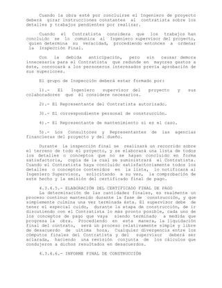 Cuando la obra esté por concluirse el Ingeniero de proyecto
deberá girar instrucciones constantes al contratista sobre los
detalles y trabajos pendientes por realizar.
Cuando el Contratista considera que los trabajos han
concluido se lo comunica al Ingeniero supervisor del proyecto,
quien determina su veracidad, procediendo entonces a ordenar
la Inspección Final.
Con la debida anticipación, pero sin causar demora
innecesaria para el Contratista que redunde en mayores gastos a
éste, convocará a los personeros interesados previa aprobación de
sus superiores.
El grupo de Inspección deberá estar formado por:
1).- El Ingeniero supervisor del proyecto y sus
colaboradores que él considere necesarios.
2).- El Representante del Contratista autorizado.
3).- El correspondiente personal de construcción.
4).- El Representante de mantenimiento si es el caso.
5).- Los Consultores y Representantes de las agencias
financieras del proyecto y del dueño.
Durante la inspección final se realizará un recorrido sobre
el terreno de todo el proyecto, y se elaborará una lista de todos
los detalles o conceptos que no se hayan concluido en forma
satisfactoria, copia de la cual se suministrará el Contratista.
Cuando el Contratista haya concluido satisfactoriamente todos los
detalles o conceptos contenidos en la lista, lo notificará al
Ingeniero Supervisor, solicitando a su vez, la comprobación de
este hecho y la emisión del certificado final de pago.
4.3.4.5.- ELABORACIÓN DEL CERTIFICADO FINAL DE PAGO
La determinación de las cantidades finales, es realmente un
proceso continuo mantenido durante la fase de construcción, y que
simplemente culmina una vez terminada ésta. El supervisor debe de
tener el especial cuido, durante la etapa de construcción, de ir
discutiendo con el Contratista lo más pronto posible, cada uno de
los conceptos de pago que vaya siendo terminado a medida que
progresa la obra. Procediendo en esta manera, la liquidación
final del contrato, será un proceso relativamente simple y libre
de desacuerdo de ultima hora. Cualquier divergencia entre los
cómputos finales del Contratista y del supervisor deberá ser
aclarada, haciendo una revisión conjunta de los cálculos que
condujeron a dichos resultados en desacuerdos.
4.3.4.6.- INFORME FINAL DE CONSTRUCCIÓN
 