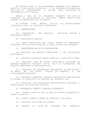 El Informe Final es una herramienta sumamente útil desde el
punto de vista técnico y práctico, y de invaluable utilidad para
facilitar el mantenimiento e incluso para planificar su
mejoramiento en el futuro.
Debido a que es el documento palpable que pone en
evidencia la actuación de el Consultor, deberá darse a este
informe la importancia que se merece.
El Informe Final deberá incluir, sin necesariamente
limitarse a ello, la siguiente información:
1).- GENERALIDADES
a).- Designación del proyecto, ubicación general y
descripción básica.
b).- Descripción general.
c).- Breve descripción del ultimo trabajo de importancia
efectuado antes de este proyecto, y fecha en que fue realizado.
2).- CARACTERÍSTICAS DE LA CONSTRUCCIÓN
a).- Describir los aspectos importantes y las estructuras
principales.
b).- Describir cualquier diseño especial o fuera de lo común.
c).- Describir tipos de suelos encontrados, indicando las
medidas tomadas en relación con el uso o la eliminación del
material deficiente o insatisfactorio.
d).- Describir las divergencias importantes, ya sean de más o
de menos de las cifras finales con respecto a las
originalmente previstas.
e).- Describir y explicar cualquier modificación importante en
el diseño, la ubicación, la duración del proyecto, etc.
f).- Describir las condiciones meteorológicas generales, y
efecto sobre las obras del contrato.
3.- TOPOGRAFÍA, PLANOS Y CÁLCULOS ESTIMATIVO.
a).- Indicar fecha en que se hizo el estudio topográfico y
quien lo realizó.
b).- Indicar cuándo y dónde se elaboraron los planos.
c).- Describir las normas de diseño.
d).- Señalar el monto del estimado del Ingeniero,
 