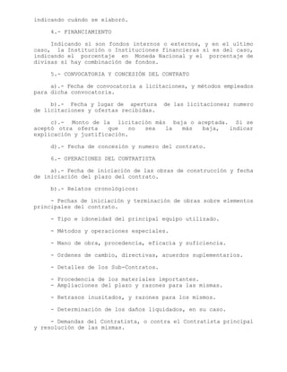 indicando cuándo se elaboró.
4.- FINANCIAMIENTO
Indicando si son fondos internos o externos, y en el ultimo
caso, la Institución o Instituciones financieras si es del caso,
indicando el porcentaje en Moneda Nacional y el porcentaje de
divisas si hay combinación de fondos.
5.- CONVOCATORIA Y CONCESIÓN DEL CONTRATO
a).- Fecha de convocatoria a licitaciones, y métodos empleados
para dicha convocatoria.
b).- Fecha y lugar de apertura de las licitaciones; numero
de licitaciones y ofertas recibidas.
c).- Monto de la licitación más baja o aceptada. Si se
aceptó otra oferta que no sea la más baja, indicar
explicación y justificación.
d).- Fecha de concesión y numero del contrato.
6.- OPERACIONES DEL CONTRATISTA
a).- Fecha de iniciación de las obras de construcción y fecha
de iniciación del plazo del contrato.
b).- Relatos cronológicos:
- Fechas de iniciación y terminación de obras sobre elementos
principales del contrato.
- Tipo e idoneidad del principal equipo utilizado.
- Métodos y operaciones especiales.
- Mano de obra, procedencia, eficacia y suficiencia.
- Ordenes de cambio, directivas, acuerdos suplementarios.
- Detalles de los Sub-Contratos.
- Procedencia de los materiales importantes.
- Ampliaciones del plazo y razones para las mismas.
- Retrasos inusitados, y razones para los mismos.
- Determinación de los daños liquidados, en su caso.
- Demandas del Contratista, o contra el Contratista principal
y resolución de las mismas.
 