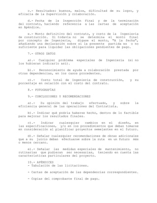 c.- Resultados: buenos, malos, dificultad de su logro, y
eficacia de la Supervisión y colaboración.
d.- Fecha de la Inspección Final y de la terminación
del contrato, haciendo referencia a las cartas de aceptación
en Apéndice.
e.- Monto definitivo del contrato, y costo de la Ingeniería
de construcción. Si todavía no se determina el monto final
por concepto de Ingeniería, dígase el monto, "A la fecha",
añadiendo una declaración sobre si la presente partida es o no
suficiente para liquidar las obligaciones pendientes de pago.
7.- OTROS DATOS
a).- Cualquier problema especiales de Ingeniería (si no
los hubieran indicarlo así).
b).- Reconocimiento de ayuda a colaboración prestada por
otras dependencias, en los casos procedentes.
c).- Costo total de Ingeniería de construcción, y su
porcentaje en relación con el costo del contrato.
8.- FOTOGRAFÍAS
9.- CONCLUSIONES Y RECOMENDACIONES
a).- Su opinión del trabajo efectuado, y sobre la
eficiencia general de las operaciones del Contratista.
b).- Indicar qué podría haberse hecho, dentro de lo factible
para mejorar los resultados finales.
c).- Indicar cualesquier cambios en el diseño, en
las especificaciones, y/o en los procedimientos que deban tomarse
en consideración al planificar proyectos semejantes en el futuro.
d).- Señalar cualesquier recomendaciones de obras adicionales
que a su juicio deban efectuarse sobre la ruta en un futuro más
o menos cercano.
e).- Señalar las medidas especiales de mantenimiento, no
rutinarias que pudieran ser necesarias, teniendo en cuenta las
características particulares del proyecto.
10.- APÉNDICES
- Tabulación de las licitaciones.
- Cartas de aceptación de las dependencias correspondientes.
- Copias del comprobante final de pago.
 