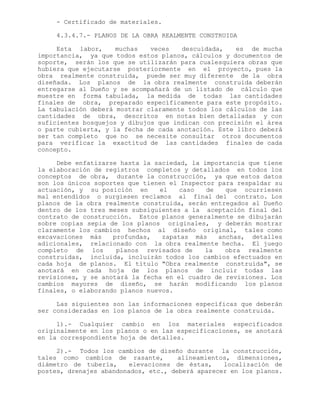 - Certificado de materiales.
4.3.4.7.- PLANOS DE LA OBRA REALMENTE CONSTRUIDA
Esta labor, muchas veces descuidada, es de mucha
importancia, ya que todos estos planos, cálculos y documentos de
soporte, serán los que se utilizarán para cualesquiera obras que
hubiera que ejecutarse posteriormente en el proyecto, pues la
obra realmente construida, puede ser muy diferente de la obra
diseñada. Los planos de la obra realmente construida deberán
entregarse al Dueño y se acompañará de un listado de cálculo que
muestre en forma tabulada, la medida de todas las cantidades
finales de obra, preparado específicamente para este propósito.
La tabulación deberá mostrar claramente todos los cálculos de las
cantidades de obra, descritos en notas bien detalladas y con
suficientes bosquejos y dibujos que indican con precisión el área
o parte cubierta, y la fecha de cada anotación. Este libro deberá
ser tan completo que no se necesite consultar otros documentos
para verificar la exactitud de las cantidades finales de cada
concepto.
Debe enfatizarse hasta la saciedad, la importancia que tiene
la elaboración de registros completos y detallados en todos los
conceptos de obra, durante la construcción, ya que estos datos
son los únicos soportes que tienen el Inspector para respaldar su
actuación, y su posición en el caso de que ocurriesen
mal entendidos o surgiesen reclamos al final del contrato. Los
planos de la obra realmente construida, serán entregados al Dueño
dentro de los tres meses subsiguientes a la aceptación final del
contrato de construcción. Estos planos generalmente se dibujarán
sobre copias sepia de los planos originales, y deberán mostrar
claramente los cambios hechos al diseño original, tales como
excavaciones más profundas, zapatas más anchas, detalles
adicionales, relacionado con la obra realmente hecha. El juego
completo de los planos revisados de la obra realmente
construidas, incluida, incluirán todos los cambios efectuados en
cada hoja de planos. El título "Obra realmente construida", se
anotará en cada hoja de los planos de incluir todas las
revisiones, y se anotará la fecha en el cuadro de revisiones. Los
cambios mayores de diseño, se harán modificando los planos
finales, o elaborando planos nuevos.
Las siguientes son las informaciones específicas que deberán
ser consideradas en los planos de la obra realmente construida.
1).- Cualquier cambio en los materiales especificados
originalmente en los planos o en las especificaciones, se anotará
en la correspondiente hoja de detalles.
2).- Todos los cambios de diseño durante la construcción,
tales como cambios de rasante, alineamientos, dimensiones,
diámetro de tubería, elevaciones de éstas, localización de
postes, drenajes abandonados, etc., deberá aparecer en los planos.
 