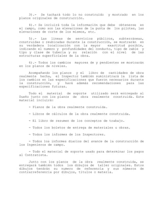 3).- Se tachará todo lo no construido y mostrado en los
planos originales de construcción.
4).- Se incluirá toda la información que debe obtenerse en
el campo, como son las elevaciones de la punta de los pilotes, las
elevaciones de corte de los mismos, etc.
5).- Las líneas de servicios públicos, subterráneas,
construidas o reubicadas durante la construcción, se mostrarán en
su verdadera localización con la mayor exactitud posible,
indicando el numero y profundidades del conducto, tipo de cable y
tipo y clase de tubería y su relación con el nivel de las
estructuras superficiales de la obra.
6).- Todos los cambios mayores de y pendientes se mostrarán
en los planos de niveles.
Acompañando los planos y el libro de cantidades de obra
realmente hecha, el Inspector también suministrará la lista de
los cambios en las especificaciones que fueron necesarios durante
la construcción, y hará además recomendaciones para las
especificaciones futuras.
Todo el material de soporte utilizado será entregado al
Dueño junto con los planos de obra realmente construida. Este
material incluirá:
- Planos de la obra realmente construida.
- Libros de cálculos de la obra realmente construida.
- El libro de resumen de los conceptos de trabajo.
- Todos los boletos de entrega de materiales u obras.
- Todos los informes de los Inspectores.
- Todos los informes diarios del avance de la construcción de
los Ingenieros de campo.
- Todo el material de soporte usado para determinar los pagos
al Contratista.
Junto con los planos de la obra realmente construida, se
entregará también todos los dibujos de taller originales. Estos
dibujos tendrán su numero de referencia y sus números de
contrarreferencia por dibujos, títulos o materia.
 