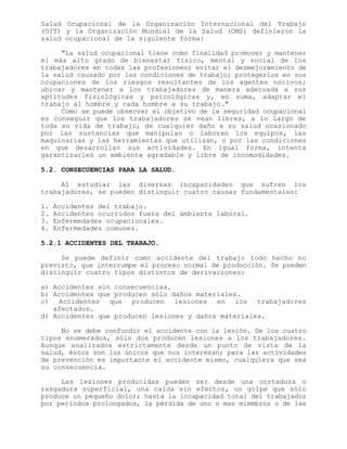 Salud Ocupacional de la Organización Internacional del Trabajo
(OIT) y la Organización Mundial de la Salud (OMS) definieron la
salud ocupacional de la siguiente forma:
"La salud ocupacional tiene como finalidad promover y mantener
el más alto grado de bienestar físico, mental y social de los
trabajadores en todas las profesiones; evitar el desmejoramiento de
la salud causado por las condiciones de trabajo; protegerlos en sus
ocupaciones de los riesgos resultantes de los agentes nocivos;
ubicar y mantener a los trabajadores de manera adecuada a sus
aptitudes fisiológicas y psicológicas y, en suma, adaptar el
trabajo al hombre y cada hombre a su trabajo."
Como se puede observar el objetivo de la seguridad ocupacional
es conseguir que los trabajadores se vean libres, a lo largo de
toda su vida de trabajo, de cualquier daño a su salud ocasionado
por las sustancias que manipulan o laboran los equipos, las
maquinarias y las herramientas que utilizan, o por las condiciones
en que desarrollan sus actividades. En igual forma, intenta
garantizarles un ambiente agradable y libre de incomodidades.
5.2. CONSECUENCIAS PARA LA SALUD.
Al estudiar las diversas incapacidades que sufren los
trabajadores, se pueden distinguir cuatro causas fundamentales:
1. Accidentes del trabajo.
2. Accidentes ocurridos fuera del ambiente laboral.
3. Enfermedades ocupacionales.
4. Enfermedades comunes.
5.2.1 ACCIDENTES DEL TRABAJO.
Se puede definir como accidente del trabajo todo hecho no
previsto, que interrumpe el proceso normal de producción. Se pueden
distinguir cuatro tipos distintos de derivaciones:
a) Accidentes sin consecuencias.
b) Accidentes que producen sólo daños materiales.
c) Accidentes que producen lesiones en los trabajadores
afectados.
d) Accidentes que producen lesiones y daños materiales.
No se debe confundir el accidente con la lesión. De los cuatro
tipos enumerados, sólo dos producen lesiones a los trabajadores.
Aunque analizados estrictamente desde un punto de vista de la
salud, éstos son los únicos que nos interesan; para las actividades
de prevención es importante el accidente mismo, cualquiera que sea
su consecuencia.
Las lesiones producidas pueden ser desde una cortadura o
rasgadura superficial, una caída sin efectos, un golpe que sólo
produce un pequeño dolor; hasta la incapacidad total del trabajador
por períodos prolongados, la pérdida de uno o mas miembros o de las
 