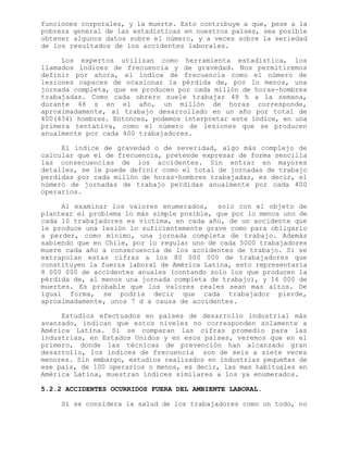 funciones corporales, y la muerte. Esto contribuye a que, pese a la
pobreza general de las estadísticas en nuestros países, sea posible
obtener algunos datos sobre el número, y a veces sobre la seriedad
de los resultados de los accidentes laborales.
Los expertos utilizan como herramienta estadística, los
llamados índices de frecuencia y de gravedad. Nos permitiremos
definir por ahora, el índice de frecuencia como el número de
lesiones capaces de ocasionar la pérdida de, por lo menos, una
jornada completa, que se producen por cada millón de horas-hombres
trabajadas. Como cada obrero suele trabajar 48 h a la semana,
durante 48 s en el año, un millón de horas corresponde,
aproximadamente, al trabajo desarrollado en un año por total de
400(434) hombres. Entonces, podemos interpretar este índice, en una
primera tentativa, como el número de lesiones que se producen
anualmente por cada 400 trabajadores.
El índice de gravedad o de severidad, algo más complejo de
calcular que el de frecuencia, pretende expresar de forma sencilla
las consecuencias de los accidentes. Sin entrar en mayores
detalles, se le puede definir como el total de jornadas de trabajo
perdidas por cada millón de horas-hombres trabajadas, es decir, el
número de jornadas de trabajo perdidas anualmente por cada 400
operarios.
Al examinar los valores enumerados, solo con el objeto de
plantear el problema lo más simple posible, que por lo menos uno de
cada 10 trabajadores es víctima, en cada año, de un accidente que
le produce una lesión lo suficientemente grave como para obligarlo
a perder, como mínimo, una jornada completa de trabajo. Además
sabiendo que en Chile, por lo regular uno de cada 5000 trabajadores
muere cada año a consecuencia de los accidentes de trabajo. Si se
extrapolan estas cifras a los 80 000 000 de trabajadores que
constituyen la fuerza laboral de América Latina, esto representaría
8 000 000 de accidentes anuales (contando solo los que producen la
pérdida de, al menos una jornada completa de trabajo), y 16 000 de
muertes. Es probable que los valores reales sean mas altos. De
igual forma, se podría decir que cada trabajador pierde,
aproximadamente, unos 7 d a causa de accidentes.
Estudios efectuados en países de desarrollo industrial más
avanzado, indican que estos niveles no corresponden solamente a
América Latina. Si se comparan las cifras promedio para las
industrias, en Estados Unidos y en esos países, veremos que en el
primero, donde las técnicas de prevención han alcanzado gran
desarrollo, los índices de frecuencia son de seis a siete veces
menores. Sin embargo, estudios realizados en industrias pequeñas de
ese país, de 100 operarios o menos, es decir, las mas habituales en
América Latina, muestran índices similares a los ya enumerados.
5.2.2 ACCIDENTES OCURRIDOS FUERA DEL AMBIENTE LABORAL.
Si se considera la salud de los trabajadores como un todo, no
 