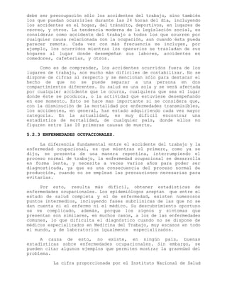debe ser preocupación sólo los accidentes del trabajo, sino también
los que puedan ocurrirles durante las 24 horas del día, incluyendo
los accidentes en el hogar, del tránsito, deportivos, en lugares de
recreo, y otros. La tendencia moderna de la legislación social, es
considerar como accidente del trabajo a todos los que ocurren por
cualquier causa relacionada con la ocupación, aun cuando ésta pueda
parecer remota. Cada vez con más frecuencia se incluyen, por
ejemplo, los ocurridos mientras los operarios se trasladan de sus
hogares al lugar donde desempeñan sus labores, accidentes en
comedores, cafeterías, y otros.
Como es de comprender, los accidentes ocurridos fuera de los
lugares de trabajo, son mucho más difíciles de contabilizar. No se
dispone de cifras al respecto y se mencionan sólo para destacar el
hecho de que no se puede separar a una persona en dos
compartimientos diferentes. Su salud es una sola y se verá afectada
por cualquier accidente que le ocurra, cualquiera que sea el lugar
donde éste se produzca, o la actividad que estuviese desempeñando
en ese momento. Esto se hace mas importante si se considera que,
con la disminución de la mortalidad por enfermedades transmisibles,
los accidentes, en general, han estado adquiriendo cada vez mayor
categoría. En la actualidad, es muy difícil encontrar una
estadística de mortalidad, de cualquier país, donde ellos no
figuren entre las 10 primeras causas de muerte.
5.2.3 ENFERMEDADES OCUPACIONALES.
La diferencia fundamental entre el accidente del trabajo y la
enfermedad ocupacional, es que mientras el primero, como ya se
dijo, se presenta de una manera repentina, interrumpiendo el
proceso normal de trabajo, la enfermedad ocupacional se desarrolla
en forma lenta, y necesita a veces varios años para poder ser
diagnosticada, ya que es una consecuencia del proceso normal de
producción, cuando no se emplean las precauciones necesarias para
evitarlas.
Por esto, resulta más difícil, obtener estadísticas de
enfermedades ocupacionales. Los epidemiólogos aceptan que entre el
estado de salud completa y el de enfermedad, existen numerosos
puntos intermedios, incluyendo fases subclínicas de las que no se
dan cuenta ni el enfermo ni el médico. Su descubrimiento oportuno
se ve complicado, además, porque los signos y síntomas que
presentan son similares, en muchos casos, a los de las enfermedades
comunes, lo que dificulta el diagnóstico cuando no se dispone de
médicos especializados en Medicina del Trabajo, muy escasos en todo
el mundo, y de laboratorios igualmente especializados.
A causa de esto, no existe, en ningún país, buenas
estadísticas sobre enfermedades ocupacionales. Sin embargo, se
pueden citar algunos ejemplos que permiten mostrar la gravedad del
problema.
La cifra proporcionada por el Instituto Nacional de Salud
 