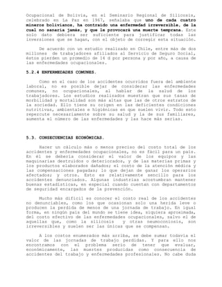 Ocupacional de Bolivia, en el Seminario Regional de Silicosis,
celebrado en La Paz en 1967, señalaba que uno de cada cuatro
mineros bolivianos, ha contraído una enfermedad irreversible, de la
cual no sanaría jamás, y que le provocará una muerte temprana. Este
solo dato debiera ser suficiente para justificar todas las
inversiones que se hagan, con el objeto de corregir esta situación.
De acuerdo con un estudio realizado en Chile, entre más de dos
millones de trabajadores afiliados al Servicio de Seguro Social,
éstos pierden un promedio de 14 d por persona y por año, a causa de
las enfermedades ocupacionales.
5.2.4 ENFERMEDADES COMUNES.
Como en el caso de los accidentes ocurridos fuera del ambiente
laboral, no es posible dejar de considerar las enfermedades
comunes, no ocupacionales, al hablar de la salud de los
trabajadores. Los estudios realizados muestran que sus tasas de
morbilidad y mortalidad son más altas que las de otros estratos de
la sociedad. Ello tiene su origen en las deficientes condiciones
nutritivas, ambientales e higiénicas en que suelen vivir. Todo esto
repercute necesariamente sobre su salud y la de sus familiares,
aumenta el número de las enfermedades y las hace más serias.
5.3. CONSECUENCIAS ECONÓMICAS.
Hacer un cálculo más o menos preciso del costo total de los
accidentes y enfermedades ocupacionales, no es fácil para un país.
En él se debería considerar el valor de los equipos y las
maquinarias destruidos o deteriorados, y de las materias primas y
los productos elaborados dañados; el costo de la atención médica y
las compensaciones pagadas; lo que dejan de ganar los operarios
afectados; y otros. Esto es relativamente sencillo para los
accidentes denunciados. Algunas industrias acostumbran mantener
buenas estadísticas, en especial cuando cuentan con departamentos
de seguridad encargados de la prevención.
Mucho más difícil es conocer el costo real de los accidentes
no denunciables, como los que ocasionan solo una herida leve o
producen la perdida de menos de una jornada de trabajo. En igual
forma, en ningún país del mundo se tiene idea, siquiera aproximada,
del costo efectivo de las enfermedades ocupacionales, salvo el de
aquellas que, como la silicosis y otras neumoconiosis, son
irreversibles y suelen ser las únicas que se compensan.
A los costos enumerados más arriba, se debe sumar todavía el
valor de las jornadas de trabajo perdidas. Y para ello nos
encontramos con el problema serio de tener que evaluar,
económicamente, las muertes producidas como consecuencia de
accidentes del trabajo y enfermedades profesionales. No cabe duda
 