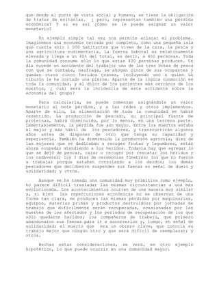 que desde el punto de vista social y humano, se tiene la obligación
de tratar de evitarlas. ¿ pero, representan también una pérdida
económica? Y si es así ¿Cómo se le puede asignar un valor
monetario?
Un ejemplo simple tal vez nos permite aclarar el problema.
Imaginemos una economía cerrada por completo, como una pequeña isla
que cuenta sólo 1 000 habitantes que viven de la caza, la pesca y
una agricultura rudimentaria. La fuerza laboral es relativamente
elevada y llega a un 40% del total, es decir, a 400 personas. Toda
la comunidad consume sólo lo que estas 400 personas producen. Un
día sucede un accidente del trabajo: uno de los tres botes de pesca
con que se contaba, naufraga, se ahogan cinco de sus ocupantes y
quedan otros cinco heridos graves, incluyendo uno a quien un
tiburón le ha cortado una pierna. Aparte de la lógica conmoción en
toda la comunidad, y el dolor de los parientes más cercanos de los
muertos, ¿ cuál será la incidencia de este accidente sobre la
economía del grupo?
Para calcularla, se puede comenzar asignándole un valor
monetario al bote perdido, y a las redes y otros implementos.
Aparte de ello, la alimentación de toda la comunidad se habrá
resentido. La producción de pescado, su principal fuente de
proteínas, habrá disminuido, por lo menos, en una tercera parte.
Lamentablemente, la pérdida fue aún mayor. Entre los muertos estaba
el mejor y más hábil de los pescadores, y transcurrirán algunos
años antes de disponer de otro que tenga su capacidad y
experiencia. También ha disminuido la producción agrícola, diez de
las mujeres que se dedicaban a recoger frutas y legumbres, están
ahora ocupadas atendiendo a los heridos. Todavía hay que agregar lo
que se dejó de pescar, cazar o recoger por rescatar los heridos y
los cadáveres; los 3 días de ceremonias fúnebres; los que no fueron
a trabajar porque estaban consolando a los deudos; los demás
pescadores que decidieron suspender sus faenas en señal de duelo y
solidaridad; y otros.
Aunque se ha tomado una comunidad muy primitiva como ejemplo,
no parece difícil trasladar las mismas circunstancias a una más
evolucionada. Los acontecimientos ocurren de una manera muy similar
y, si bien las repercusiones económicas no se observan de una
forma tan clara, se producen las mismas pérdidas por maquinarias,
equipos, materias primas y productos destruidos; por jornadas de
trabajo que difícilmente serán recuperadas, ocasionadas por las
muertes de los afectados y los períodos de recuperación de los que
sólo quedaron heridos; los compañeros de trabajo, que primero
abandonaron sus faenas para ir a socorrerlos y, luego, en señal de
solidaridad; el muerto que era un obrero clave, que conocía su
trabajo mejor que ningún otro y que será difícil de reemplazar; y
otros.
Hechas estas consideraciones, se verá, en otro ejemplo
hipotético, lo que puede ocurrir en una comunidad mayor.
 