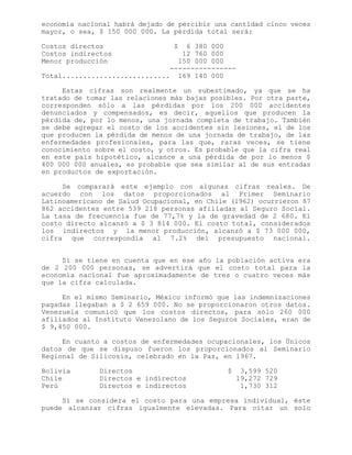 economía nacional habrá dejado de percibir una cantidad cinco veces
mayor, o sea, $ 150 000 000. La pérdida total será:
Costos directos $ 6 380 000
Costos indirectos 12 760 000
Menor producción 150 000 000
----------------
Total.......................... 169 140 000
Estas cifras son realmente un subestimado, ya que se ha
tratado de tomar las relaciones más bajas posibles. Por otra parte,
corresponden sólo a las pérdidas por los 200 000 accidentes
denunciados y compensados, es decir, aquellos que producen la
pérdida de, por lo menos, una jornada completa de trabajo. También
se debe agregar el costo de los accidentes sin lesiones, el de los
que producen la pérdida de menos de una jornada de trabajo, de las
enfermedades profesionales, para las que, raras veces, se tiene
conocimiento sobre el costo, y otros. Es probable que la cifra real
en este país hipotético, alcance a una pérdida de por lo menos $
400 000 000 anuales, es probable que sea similar al de sus entradas
en productos de exportación.
Se comparará este ejemplo con algunas cifras reales. De
acuerdo con los datos proporcionados al Primer Seminario
Latinoamericano de Salud Ocupacional, en Chile (1962) ocurrieron 87
862 accidentes entre 539 218 personas afiliadas al Seguro Social.
La tasa de frecuencia fue de 77,7% y la de gravedad de 2 680. El
costo directo alcanzó a $ 3 814 000. El costo total, considerados
los indirectos y la menor producción, alcanzó a $ 73 000 000,
cifra que correspondía al 7.2% del presupuesto nacional.
Si se tiene en cuenta que en ese año la población activa era
de 2 200 000 personas, se advertirá que el costo total para la
economía nacional fue aproximadamente de tres o cuatro veces más
que la cifra calculada.
En el mismo Seminario, México informó que las indemnizaciones
pagadas llegaban a $ 2 659 000. No se proporcionaron otros datos.
Venezuela comunicó que los costos directos, para sólo 260 000
afiliados al Instituto Venezolano de los Seguros Sociales, eran de
$ 9,450 000.
En cuanto a costos de enfermedades ocupacionales, los Únicos
datos de que se dispuso fueron los proporcionados al Seminario
Regional de Silicosis, celebrado en la Paz, en 1967.
Bolivia Directos $ 3,599 520
Chile Directos e indirectos 19,272 729
Perú Directos e indirectos 1,730 312
Si se considera el costo para una empresa individual, éste
puede alcanzar cifras igualmente elevadas. Para citar un solo
 