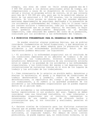 ejemplo, una mina de cobre en Chile estaba pagando más de $
3 000 000 anuales a los obreros pensionados antes de tiempo, por
compensaciones a causa de un diagnóstico de silicosis. Esto la
obligó a iniciar un programa activo de control, en el que invierte
poco más de $ 350 000 por año, pero que le ha permitido rebajar el
monto de las pensiones a $ 300 000 anuales, con la consiguiente
economía. En otros países se observa que las grandes empresas
mantienen departamentos de seguridad, destinados a la prevención de
los accidentes y enfermedades del trabajo. Esto no lo hacen tanto
por razones sociales o humanitarias, como por la experiencia, que
les ha demostrado que es un buen negocio. En realidad, la mayor
parte quedaría automáticamente desplazada en un mercado
competitivo, como resultado del aumento del costo de su producción,
ocasionado por los accidentes y las enfermedades del trabajo.
5.4 PRINCIPIOS FUNDAMENTALES PARA EL DESARROLLO DE LA PREVENCIÓN.
Se pueden enunciar algunas premisas básicas, que se podrían
considerar fundamentales en Salud Ocupacional, y que determinan el
tipo de acciones que se deben adoptar para la prevención de los
accidentes y las enfermedades profesionales. Entre las más
importantes podemos mencionar las siguientes:
1.- El accidente y la enfermedad ocupacional son el resultado de
las condiciones imperantes en el ambiente de trabajo o de las
actitudes de los trabajadores. Diversos numerosos estudios
estadísticos demuestran la existencia de una correlación estrecha
entre el número y la gravedad de los accidentes y las enfermedades
ocupacionales, y las condiciones del equipo y las maquinarias, las
concentraciones de sustancias tóxicas en el aire de los lugares de
trabajo y las actitudes de los trabajadores.
2.- Como consecuencia de lo anterior es posible medir, determinar y
evaluar la existencia, el grado y la magnitud de condiciones de
trabajo desfavorables y predecir, sobre la base de estas
determinaciones, la importancia del riesgo a que están expuestos
los trabajadores, y el número y la gravedad probables de los
accidentes y las enfermedades ocupacionales que se pueden esperar
dentro de un período dado.
3.- Los accidentes y las enfermedades ocupacionales no constituyen
hechos imprevisibles ni son producto del azar. Tampoco se deben
considerar como una fatalidad ineludible, ni como inherentes a
determinadas ocupaciones; por el contrario, representan la
consecuencia de una cadena causal de diversos hechos y
circunstancias que, si son conocidos y analizados, permiten su
prevención.
4.- Existen niveles de tolerancia para las distintas sustancias
tóxicas que se pueden encontrar en el ambiente de trabajo, capaces
de producir una enfermedad ocupacional si ingresan, en cantidad
suficiente, al organismo humano. Por debajo de estos limites
permisibles, se puede esperar que, en condiciones normales, no se
 