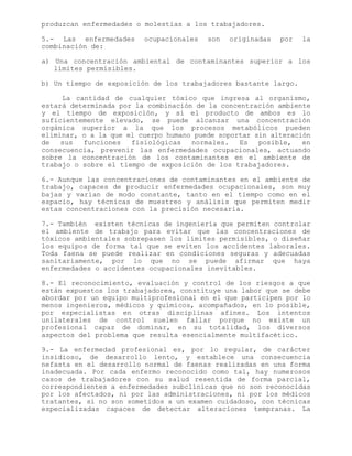 produzcan enfermedades o molestias a los trabajadores.
5.- Las enfermedades ocupacionales son originadas por la
combinación de:
a) Una concentración ambiental de contaminantes superior a los
límites permisibles.
b) Un tiempo de exposición de los trabajadores bastante largo.
La cantidad de cualquier tóxico que ingresa al organismo,
estará determinada por la combinación de la concentración ambiente
y el tiempo de exposición, y si el producto de ambos es lo
suficientemente elevado, se puede alcanzar una concentración
orgánica superior a la que los procesos metabólicos pueden
eliminar, o a la que el cuerpo humano puede soportar sin alteración
de sus funciones fisiológicas normales. Es posible, en
consecuencia, prevenir las enfermedades ocupacionales, actuando
sobre la concentración de los contaminantes en el ambiente de
trabajo o sobre el tiempo de exposición de los trabajadores.
6.- Aunque las concentraciones de contaminantes en el ambiente de
trabajo, capaces de producir enfermedades ocupacionales, son muy
bajas y varían de modo constante, tanto en el tiempo como en el
espacio, hay técnicas de muestreo y análisis que permiten medir
estas concentraciones con la precisión necesaria.
7.- También existen técnicas de ingeniería que permiten controlar
el ambiente de trabajo para evitar que las concentraciones de
tóxicos ambientales sobrepasen los límites permisibles, o diseñar
los equipos de forma tal que se eviten los accidentes laborales.
Toda faena se puede realizar en condiciones seguras y adecuadas
sanitariamente, por lo que no se puede afirmar que haya
enfermedades o accidentes ocupacionales inevitables.
8.- El reconocimiento, evaluación y control de los riesgos a que
están expuestos los trabajadores, constituye una labor que se debe
abordar por un equipo multiprofesional en el que participen por lo
menos ingenieros, médicos y químicos, acompañados, en lo posible,
por especialistas en otras disciplinas afines. Los intentos
unilaterales de control suelen fallar porque no existe un
profesional capaz de dominar, en su totalidad, los diversos
aspectos del problema que resulta esencialmente multifacético.
9.- La enfermedad profesional es, por lo regular, de carácter
insidioso, de desarrollo lento, y establece una consecuencia
nefasta en el desarrollo normal de faenas realizadas en una forma
inadecuada. Por cada enfermo reconocido como tal, hay numerosos
casos de trabajadores con su salud resentida de forma parcial,
correspondientes a enfermedades subclínicas que no son reconocidas
por los afectados, ni por las administraciones, ni por los médicos
tratantes, si no son sometidos a un examen cuidadoso, con técnicas
especializadas capaces de detectar alteraciones tempranas. La
 
