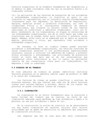 historia ocupacional es un elemento fundamental del diagnóstico, y
el médico la debe considerar cada vez que se encuentre frente a un
trabajador enfermo.
10.- La aplicación de las técnicas de prevención de los accidentes
y enfermedades ocupacionales, no significa un gasto ni una
inversión no reproductiva, por el contrario resulta económicamente
interesante para las empresas. La destrucción de maquinarias,
equipos, materias primas y productos elaborados, así como la
incapacidad física y el consiguiente reemplazo de obreros
especializados, que integran la secuela normal de las labores
realizadas en condiciones y ambientes inadecuados, junto con el
menor rendimiento de los trabajadores, en etapas no reconocidas de
las enfermedades ocupacionales, son de un costo mayor que todas las
inversiones que se pueden hacer para controlar y prevenir estos
daños. Además, dicho costo se ve aumentado por el gasto en atención
médica, pensiones, y otros, que representa todo accidente o
enfermedad ocupacional.
En resumen, si bien el trabajo humano puede acarrear
accidentes y enfermedades ocupacionales, las técnicas conocidas de
salud ocupacional permiten a los profesionales especializados
reconocer, evaluar y controlar los ambientes de trabajo, y prevenir
dichos accidentes y enfermedades. Las actividades de prevención
tienen un costo más bajo que el de las consecuencias que
representan estos infortunios y, por lo tanto, su aplicación
resulta de una conveniencia clara para los trabajadores, las
empresas y toda la comunidad.
5.5 RIESGOS EN EL TRABAJO
En todo ambiente de trabajo se pueden identificar distintos
factores presentes en el ambiente laboral capaz de producir un DAÑO
a la salud del trabajador.
Los factores de riesgo se pueden clasificar y analizar de
diversas maneras. Hay que indicar que cada uno de estos factores
tienen unos valores máximos y mínimos, dentro de los cuales las
personas se puede considerar libres de riesgos.
5.5.1 ILUMINACIÓN:
La iluminación es un factor fundamental para la ejecución y
buena calidad del trabajo que se realiza. La falta de una
iluminación adecuada causa pérdidas de tipo económicos y daños a la
persona, ya sea por accidentes o daños al ojo.
En la construcción la acción de construir se da generalmente
con muy buena iluminación de carácter natural; pero existen
actividades que se deben de desarrollar en ambientes que requieren
de iluminación artificial.
Las lámparas que más se usan para dar esta iluminación
 