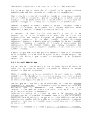 planteados originalmente se cumplan con la calidad adecuada.
Una forma en que se puede dar el control es de manera continua
garantizando así una correcta dirección de lo establecido.
Otra forma de ejercer el control es cuando se esta desarrollando
una actividad de manera tal que el control permita establecer el
aprobado o no de dicha actividad, o sea el control en este caso nos
permite corregir los errores que se puedan estar cometiendo.
También se ejerce el control cuando ya se han finalizado todas o
algunas actividades, permitiendo este control mantener dicha
experiencia para actividades o proyectos futuros.
En resumen, la planificación, programación y control no se
desarrollan de forma independiente, sino que se tiene una
interrelación que permite alcanzar el desarrollo adecuado de
cualquier proyecto. En la planificación fijamos objetivos,
estudiamos recursos y formulamos estrategias. En la programación
asignamos recursos, orientamos el trabajo y coordinamos las
actividades. Con el control medimos los logros, comparamos los
resultados, nos ayuda a resolver problemas e informar acerca de
nuestro avances.
A pesar de que hablamos del proceso necesario para la elaboración
de un proyecto, este se debe de ejecutar en diversas etapas, las
cuales son estudio preliminar, anteproyecto y el proyecto
definitivo.
2.1.1 ESTUDIO PRELIMINAR
Una vez que se tiene en mente lo que se desea hacer, el dueño se
reúne con un grupo de especialista donde se discute de manera
general la idea del proyecto.
Dicha discusión parte de una necesidad, la cual puede ser índole
social o no. Un ejemplo de lo anterior es querer construir un lugar
de descanso para el dueño o querer unir dos puntos de un camino que
se encuentran separados por un rió.
Una vez que se tiene definida la necesidad, se tiene que definir
claramente el problema, ¿es necesario tener un método de unión mas
eficiente que lo existente? ¿Que demanda existe? ¿Que
características debe de tener dicha unión? ¿Cual es el fin? ¿Cual
es el recurso económico existente?
Definido claramente el problema se pasa a la búsqueda de la
información. La información necesaria aquí no es una información
detallada para el proyecto, ya que no se tiene definido cual es la
solución mas viable. Debido a ello se necesita responder a algunas
preguntas, como ¿que información necesitamos? ¿con que fin? ¿Donde
la encuentro?
Teniendo lo anterior se procede a generar las soluciones posibles,
 