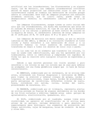 artificial son las incandescentes, las fluorescentes y en algunos
casos, las de mercurio. Las lámparas incandescentes corrientes
emiten en mayor proporción las radiaciones rojas lo que es un
inconveniente cuando se trabaja con materiales de colores porque
afecta su intensidad. Este tipo de lámparas proyectan una radiación
altamente calórica, que en cierto casos, puede crear un
desequilibrio térmico; su rendimiento luminoso es de 10 a 20
lm/W.
Las lámparas fluorescentes, aunque tienen un costo inicial más
alto que las incandescentes, son mucho más económicas que estas en
el consumo de energía eléctrica. El tipo de luz que da es bastante
próxima a la luz natural y permiten un buen control de colores en
la mayoría de estos. el rendimiento luminoso de estas lámparas es
de 35 lm/W para 28 W, 40 lm/W para 35 W y 43 para 47 W.
las lámparas de mercurio son menos usadas, ya que su emisión
luminosa es más débil, y debido a su coloración transmite un tinte
lívido y hasta siniestro a los materiales de color y a la
coloración humana; la total ausencia de radiaciones rojas
transforma en negro a todos los objetos de color rojo o pardo.
La luz como tal es el elemento que transmite los colores, lo
cual es usado como identificación, que una vez aprendido por los
trabajadores, estos lo identifican y comprenden con rapidez; de
forma tal que su reacción ante cualquier situación es espontánea y
rápida.
Debido a que existen personas con visión anormal o poco
sensibles a los colores es que los colores que se usan para señalar
se acompañan con una forma geométrica simple que lo hace de facial
reconocimiento.
El AMARILLO, simbolizado por el rectángulo, se le utiliza como
aviso, alternando con franjas diagonales o verticales de NEGRO,
para llamar la atención y señalar riesgos de golpes, caídas y
tropiezos en obstrucciones, vigas bajas, bordes de plataformas y
parte peligrosas de carretillas, diferentes niveles de suelo,
hoyos, corredores sin salida, curvas, bordes del suelo,
proximidades de escaleras, etc.
El NARANJA, simbolizado por el triángulo, representa alerta;
se utiliza pintado en franjas de algunos centímetros en los bordes
de los filos cortantes y rodillos; también avisa sobre peligro de
aplastamiento, electrocutación, quemaduras, etc.
El ROJO, simbolizado por el cuadrado, aunque tiene poca
visibilidad, es agresivo en significación; se le utiliza para
avisar de un peligro, reclama detención o paro absoluto, y
especialmente para distinguir los elementos de protección del
fuego; extintores, cajas de mangueras, bocas de conexión de éstas
y otras más.
 