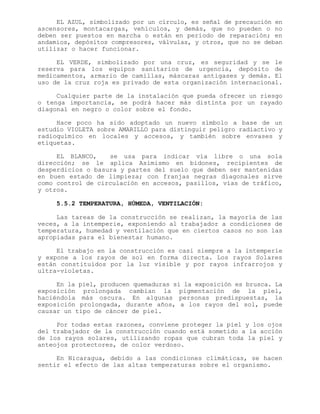 EL AZUL, simbolizado por un círculo, es señal de precaución en
ascensores, montacargas, vehículos, y demás, que no pueden o no
deben ser puestos en marcha o están en período de reparación; en
andamios, depósitos compresores, válvulas, y otros, que no se deban
utilizar o hacer funcionar.
EL VERDE, simbolizado por una cruz, es seguridad y se le
reserva para los equipos sanitarios de urgencia, depósito de
medicamentos, armario de camillas, máscaras antigases y demás. El
uso de la cruz roja es privado de esta organización internacional.
Cualquier parte de la instalación que pueda ofrecer un riesgo
o tenga importancia, se podrá hacer más distinta por un rayado
diagonal en negro o color sobre el fondo.
Hace poco ha sido adoptado un nuevo símbolo a base de un
estudio VIOLETA sobre AMARILLO para distinguir peligro radiactivo y
radioquímico en locales y accesos, y también sobre envases y
etiquetas.
EL BLANCO, se usa para indicar vía libre o una sola
dirección; se le aplica Asimismo en bidones, recipientes de
desperdicios o basura y partes del suelo que deben ser mantenidas
en buen estado de limpieza; con franjas negras diagonales sirve
como control de circulación en accesos, pasillos, vías de tráfico,
y otros.
5.5.2 TEMPERATURA, HÚMEDA, VENTILACIÓN:
Las tareas de la construcción se realizan, la mayoría de las
veces, a la intemperie, exponiendo al trabajador a condiciones de
temperatura, humedad y ventilación que en ciertos casos no son las
apropiadas para el bienestar humano.
El trabajo en la construcción es casi siempre a la intemperie
y expone a los rayos de sol en forma directa. Los rayos Solares
están constituidos por la luz visible y por rayos infrarrojos y
ultra-violetas.
En la piel, producen quemaduras si la exposición es brusca. La
exposición prolongada cambian la pigmentación de la piel,
haciéndola más oscura. En algunas personas predispuestas, la
exposición prolongada, durante años, a los rayos del sol, puede
causar un tipo de cáncer de piel.
Por todas estas razones, conviene proteger la piel y los ojos
del trabajador de la construcción cuando está sometido a la acción
de los rayos solares, utilizando ropas que cubran toda la piel y
anteojos protectores, de color verdoso.
En Nicaragua, debido a las condiciones climáticas, se hacen
sentir el efecto de las altas temperaturas sobre el organismo.
 