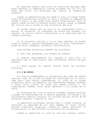 El organismo humano, para estar en condiciones óptimas, debe
poder mantener su temperatura interna alrededor de los 37ºC sin
tener que forzar los mecanismos que regulan la temperatura
corporal.
Cuando la temperatura que nos rodea es alta, el cuerpo humano
tiene dificultades para eliminar el calor y entonces su temperatura
tiende a subir, lo que puede traer graves consecuencias. Esto se
agrava cuando se hace un esfuerzo físico intenso, cuando la humedad
del aire es alta y cuando no hay circulación del aire.
El primer efecto que se nota es la incomodidad física y
mental, el cansancio. El trabajador se siente muy cansado, sin
fuerzas, le resulta difícil concentrarse y su habilidad para el
trabajo disminuye.
Si la situación continúa y no se toman medidas, se pueden
llegar a producir algunas enfermedades por el calor: hipertermia o
golpe de calor, desmayos, calambres, deshidratación.
Como medidas preventivas debemos de considerar:
a- Usar ropa apropiada, por ejemplo de algodón.
b- Reponer adecuadamente los líquidos y, para ello, es
importante que en cada plantel haya suficientes fuentes de agua
potable.
c- Hacer pausas en lugares frescos antes las primeras
molestias.
5.5.3 EL RUIDO:
El ruido es probablemente el contaminante más común que afecta
nuestras vidas. En la vida la ciudad nos encontramos con el ruido a
cada paso. Para muchos trabajadores, el ruido es un riesgo
ocupacional serio. Las máquinas, las herramientas pesadas, producen
a veces altos niveles de ruido que pueden afectar a los
trabajadores. Además, estos están expuestos a los ruidos de la
calle.
La intensidad del ruido se mide en unidades llamadas decibles
y pueden ser determinada con un aparato apropiado. De acuerdo a los
conocimientos médicos actuales, se reconoce que por encima de 80
decibeles comienza a dañarse el oído.
La exposición prolongada, durante años, a ruidos intensos, va
afectando la capacidad de oír, pero además, el ruido intenso
provoca trastornos psíquicos, altera el humor, dificulta la
concentración, lo que favorece la ocurrencia de accidentes.
Cuando la exposición al ruido ha sido muy intensa, nuestro
 