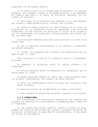 organismo nos da alguna señales.
a- Un signo típico es la incapacidad de percibir los sonidos
normales, por ejemplo, cuando no se puede escuchar a un compañero
de trabajo que está a un metro de distancia hablando con voz
normal, no gritando.
b- Otro signo es la sensación de zumbidos en el oído después
del trabajo, especialmente en el silencio de la noche.
El ruido se puede controlar en tres niveles: en el lugar de
producción, en la transmisión hacia el trabajador o en el mismo
trabajador. Lo más correcto es controlar el ruido en su origen y
así lo recomiendan los organismos internacionales que tienen que
ver con este tema.
La principales medidas prácticas para controlar el ruido en su
origen son:
a- Dar un adecuado mantenimiento a los equipos y reemplazar
las piezas gastadas.
b- aislar las maquinas más ruidosas con materiales que no
dejen pasar el ruido.
Para controlar el ruido en su trasmisión hacia el trabajador,
se puede:
a- Aumentar la distancia entre la fuente ruidosa y el
trabajador.
b- Colocar barreras entre las máquinas y el trabajador, que no
dejen pasar el ruido.
Se puede controlar también el efecto del ruido actuando sobre
los propios trabajadores. Son ejemplo de estas medidas:
a- Rotar los trabajadores entre las áreas más ruidosas y las
menos ruidosas.
b- Realizar pausas de recuperación en lugar silenciosos.
c- Usar equipos de protección personal: tapones, auriculares.
5.5.4 VIBRACIONES
Las vibraciones son movimientos rápidos de las superficies
creados por máquinas en funcionamiento y pueden producir daños en
el organismo.
Si las vibraciones actúan sobre el cuerpo, a través de años,
pueden ser causa de afecciones del corazón, producen sensación de
cansancio, y disminuir la capacidad de concentración, lo que puede
ser fuente de accidentes,
 