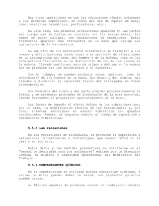 Hay otras operaciones en que las vibraciones afectan solamente
a los miembros superiores. Se trata del uso de equipo de mano,
como: martillos neumáticos, perforadoras, etc..
En este caso, las primeras alteraciones aparecen en las partes
del cuerpo que se hallan en contacto con las herramientas. Los
dedos se ponen pálidos, con sensaciones de hormigueos. Estos
trastornos aparecen más frecuentes en la mano que dirige las
operaciones de la herramienta.
La amplitud de los movimientos vibratorios se trasmiten a los
huesos y articulaciones, dando lugar a la aparición de alteraciones
de la articulación del codo, del hombro y de la muñeca. Otra de las
alteraciones frecuentes es la destrucción de uno de los huesos de
la muñeca, llamado semilunar; esto da origen a dolores en la muñeca
que se producen por los movimientos y el esfuerzo.
Con el tiempo, se pueden producir otras lesiones, como la
deformación de los huesos de la mano, del brazo y del hombro; que
tienden a disminuir la capacidad física del trabajador en forma
irrecuperable.
Los músculos del brazo y del pecho pierden progresivamente su
fuerza y se presentan problemas de disminución de la masa muscular,
siendo frecuente el progresivo agarrotamiento de la mano.
Las formas de impedir el efecto dañino de las vibraciones son,
por un lado, la modificación técnica de las herramientas y, por
otro, intentar amortiguar el efecto vibratorio con guantes
acolchonados. Además, se requiere reducir el tiempo de exposición a
operaciones vibratorias.
5.5.5 Las radiaciones
En las operaciones de soldaduras, se producen la exposición a
radiaciones ultravioletas e infrarrojas, que causan daños en la
piel y en los ojos.
Estos daños y las medidas preventivas se consideran en el
"Manual de Seguridad para los soldadores" editado por la Dirección
General de Higiene y Seguridad Operacional del Ministerio del
Trabajo.
5.5.6 CONTAMINANTES QUÍMICOS
En la construcción se utilizan muchas sustancias químicas. Y
varias de ellas pueden dañar la salud. Los productos químicos
pueden causar:
a- Efectos agudos: Se producen cuando un trabajador resulta
 