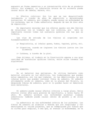 expuesto en forma repentina a un concentración alta de un producto
tóxico. Por ejemplo, la inhalación brusca de un solvente puede
causar dolor de cabeza, mareos, etc.
b- Efectos crónicos: Son los que se van desarrollando
lentamente, a través de años de exposición a determinadas
sustancias. El asbesto, por ejemplo, puede causar en enfermedad de
los pulmones, que se llama asbestosis, después de mas de diez años
de exposición.
Es importante recordar que los efectos agudos son más fáciles
de relacionar con el trabajo que los crónicos, por esto es
importante conocer todas las sustancia químicas con las que se
trabaja.
Las vías de entrada de los tóxicos al organismo son
fundamentalmente tres:
a- Respiratoria, al inhalar gases, humos, vapores, polvo, etc.
b- Digestiva, cuando se ingieren los tóxicos juntos con los
alimentos
c- Cutánea, a través de la piel.
Como dijimos, el trabajo en la Construcción expone a una gran
cantidad de sustancias químicas tóxica, entre ellas tenemos las
siguientes:
a- ASBESTO:
Es un material muy peligroso. Se utiliza bastante como
material aislante en los edificios. Los trabajadores que pueden
estar expuestos, son los que trabajan en las demoliciones, ya que
inhalan polvo que pueden contener fibra de asbesto. El asbesto
sólidamente unido al cemento, como en la placas del Nicalit, no
desprende fibras de asbesto, pero sí lo pueden hacer al demolerse
esos materiales.
El asbesto puede causar efectos crónicos a largo plazo. Estos
efectos llevan años para ponerse de manifiesto, a veces hasta 40
años. El asbesto produce una enfermedad pulmonar llamada
asbestosis; también puede causar cáncer de pulmón y de otros
órganos.
La asbestosis es una enfermedad crónica de los pulmones. Las
fibras de asbesto se acumulan a medida que son respiradas y van
destruyendo el tejido pulmonar, que es reemplazado por fibras que
no sirven para respirar, O sea que, al avanzar la enfermedad, se va
 