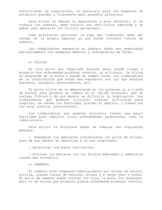 dificultando la respiración, al principio para los momentos de
esfuerzos grandes y finalmente para pequeños esfuerzos.
Para evitar al máximo la exposición a este material, si se
trabaja con asbesto, debe existir una ventilación adecuada y se
deben usar máscaras con filtros apropiados.
Como precaución adicional la ropa del trabajador debe ser
lavada en la propia empresa ya que puede contener fibras de
asbesto.
Los trabajadores expuestos al asbesto deben ser examinados
periódicamente con exámenes médicos y radiografías de Tórax.
b- SÍLICE:
Es otro polvo que respirado durante años, puede llegar a
producir una enfermedad pulmonar crónica, la silicosis. La sílice
se desprende de la arena o cuando se rompen rocas. Los trabajadores
de la construcción que están más expuestos son los que manejan
barrenos, taladros, perforadores, etc.
El polvo sílice se va depositando en los pulmones y, a través
de muchos años produce un cambio en el tejido pulmonar, que se
vuelven fibroso y de esa manera se dificulta la respiración. Los
trabajadores que padecen silicosis sienten dificultad para
respirar, se cansan con facilidad, pierden el apetito, y tienen una
tos seca crónica, persistentes.
Los trabajadores que padecen silicosis tienen una mayor
facilidad para adquirir otras enfermedades pulmonares, como la
tuberculosis.
Para evitar la Silicosis deben de tomarse las siguientes
medidas.
- Humedecer los ambientes contaminados con polvo de sílice,
pues de esa manera se depositan y no son respirados.
- Garantizar una buena ventilación.
- Utilizar las máscaras con los filtros adecuados y cambiarlos
cuando sea necesario.
c- CEMENTO:
El cemento está compuesto habitualmente por óxidos de calcio,
arcilla, alguna trazas de metales, ácidos y a veces yeso o arena.
El polvo de cemento puede irritar los ojos, la piel, los pulmones,
pero no se conoce que produzca alguna enfermedad pulmonar crónica.
 