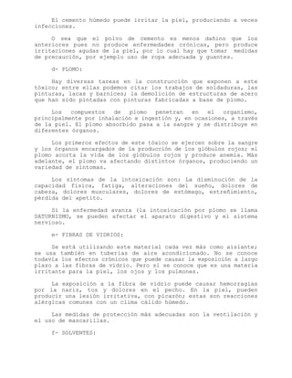 El cemento húmedo puede irritar la piel, produciendo a veces
infecciones.
O sea que el polvo de cemento es menos dañino que los
anteriores pues no produce enfermedades crónicas, pero produce
irritaciones agudas de la piel, por lo cual hay que tomar medidas
de precaución, por ejemplo uso de ropa adecuada y guantes.
d- PLOMO:
Hay diversas tareas en la construcción que exponen a este
tóxico; entre ellas podemos citar los trabajos de soldaduras, las
pinturas, lacas y barnices; la demolición de estructuras de acero
que han sido pintadas con pinturas fabricadas a base de plomo.
Los compuestos de plomo penetran en el organismo,
principalmente por inhalación e ingestión y, en ocasiones, a través
de la piel. El plomo absorbido pasa a la sangre y se distribuye en
diferentes órganos.
Los primeros efectos de este tóxico se ejercen sobre la sangre
y los órganos encargados de la producción de los glóbulos rojos; el
plomo acorta la vida de los glóbulos rojos y produce anemia. Más
adelante, el plomo va afectando distintos órganos, produciendo un
variedad de síntomas.
Los síntomas de la intoxicación son: La disminución de la
capacidad física, fatiga, alteraciones del sueño, dolores de
cabeza, dolores musculares, dolores de estómago, estreñimiento,
pérdida del apetito.
Si la enfermedad avanza (la intoxicación por plomo se llama
SATURNISMO, se pueden afectar el aparato digestivo y el sistema
nervioso.
e- FIBRAS DE VIDRIOS:
Se está utilizando este material cada vez más como aislante;
se usa también en tuberías de aire acondicionado. No se conoce
todavía los efectos crónicos que puede causar la exposición a largo
plazo a las fibras de vidrio. Pero si se conoce que es una materia
irritante para la piel, los ojos y los pulmones.
La exposición a la fibra de vidrio puede causar hemorragias
por la nariz, tos y dolores en el pecho. En la piel, pueden
producir una lesión irritativa, con picazón; estas son reacciones
alérgicas comunes con un clima cálido húmedo.
Las medidas de protección más adecuadas son la ventilación y
el uso de mascarillas.
f- SOLVENTES:
 