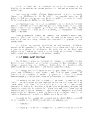 En el trabajo de la construcción se está expuesto a la
inhalación de vapores de varias sustancias tóxicas, en especial los
solventes.
Los vapores pueden afectar directamente la piel, causando
dermatitis (inflamación de la piel). La mayoría penetran al
interior del cuerpo, ya sea por la respiración y a veces a través
de la piel y puede dañar varios órganos.
Afortunadamente, el olor característico de muchos vapores
tóxicos advierte al trabajador del peligro. Pero muchas veces, esta
advertencia es insuficiente y no hay que confiar en ella. Por
ejemplo, cuando se siente el olor a veneno, la exposición ya puede
haber sido alta.
Como prevención cuando se trabaja con solvente adhesivos,
resinas, pinturas, lacas, barnices, se debe estar seguro que la
zona esta bien ventilada, además usar mascarillas, guantes y ropa
apropiadas.
El efecto de muchos solventes es adormecedor (producen
sensación de borrachera). Por lo tanto, esto puede contribuir a que
a que se produzca un accidente. De modo que no se debe usar
solventes en lugares cercanos a otros donde se realizan trabajos
peligrosos, que necesitan gran concentración.
5.5.7 SOBRE CARGA MUSCULAR
En el tercer grupo de factores de riesgos lo constituyen los
factores que producen un esfuerzo excesivo de los músculos, por
ejemplo permanente en posturas incómodas, el levantamiento
continuado de grandes pesos, los movimientos forzados.
El trabajo físico es causa de fatiga que, hasta cierto límite,
puede ser considerada como normal. Más allá de este límite, se
convierte en excesivo o anormal y puede dar lugar a diversa
enfermedades y también favorecer la producción de accidentes.
La definición del límite entre fatiga normal y patológica es
difícil de determinar porque depende de muchos factores. Pero se
puede tener una idea con este dato práctico: la fatiga normal
favorece el sueño, el descanso y la persona se recupera después del
descanso nocturno. En cambio la fatiga anormal interfiere con el
descanso nocturno, da insomnio, dificulta el descanso y provoca
acumulación de cansancio (uno se levanta a la mañana como si no
hubiera descansado) y esto es dañino para la salud.
Algunas de las causas más comunes que producen fatiga anormal
en el trabajo de la Construcción son las siguientes:
a- POSTURAS:
La mayor parte de los trabajos en la Construcción se hace en
 