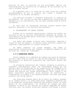 posición de pie: la posición de pie prolongada implica una
sobrecarga para los músculos de la espalda, de las piernas, de la
nuca y produce fatiga.
Un trabajador que a lo largo de los años tiene que trabajar
permanentemente de pie es posible que llegue a padecer de
trastornos en la columna vertebral.
Las posturas forzadas e incómodas disminuyen la libertad de
movimientos, con los que se está más indefenso en situaciones de
emergencia y, en consecuencia, hay una mayor probabilidad de sufrir
accidentes.
En este caso se recomienda realizar algunas pausas para
permitir descansar a los músculos más exigidos.
b- LEVANTAMIENTO DE CARGAS PESADAS:
A pesar de la creciente mecanización, todavía son muchos los
sectores en que se realizan Levantamiento manuales de cargas. El
levantamiento de grandes pesos constituye un factor importante de
sobrecarga muscular.
Los daños que pueden originar esta sobrecarga, repetida a
través de años de trabajo, se ejercen sobre distintos lugares del
organismo, especialmente la columna vertebral.
Se deben respetar las cargas máximas, que según la
Organización Internacional del Trabajo, no deberían superar el 60%
del peso del cuerpo del trabajador.
5.5.8 SOBRECARGA MENTAL
Existe también en el ambiente de trabajo una serie de factores
nocivos, sobre todo en cuanto al tipo de actividad que se realiza,
que provocan un deterioro progresivo del equilibrio mental del
trabajador.
La concepción capitalista del trabajo, antepone la ganancia a
cualquier consideración sobre las necesidades básica de una
persona. Esto se evidenciaba en una organización del TRABAJO en la
que se anula la iniciativa del trabajador, donde se le pide que no
piense que realiza sus tareas mecánicamente. Esto, sumado a las
malas relaciones personales entre personal de supervisión y
trabajadores la conduce a una agresión mental continua, que puede
producir una fatiga mental.
Las relaciones humanas dentro de un centro de trabajo, basadas
en el respeto mutuo y la afabilidad entre compañeros permiten que
no se produzcan situaciones agresivas que atenten contra la salud
mental de los trabajadores. Los factores de riesgos que para
enfermar la mente no son fáciles de eliminar dependen de muchos
factores, pero las buenas relaciones humanas contribuyen a evitar
 