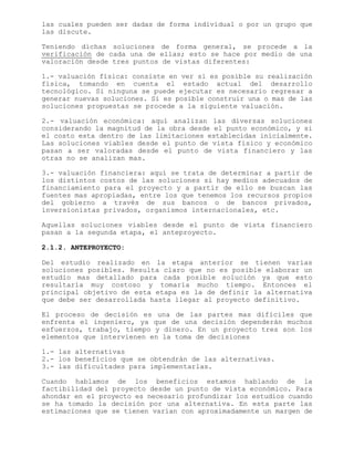 las cuales pueden ser dadas de forma individual o por un grupo que
las discute.
Teniendo dichas soluciones de forma general, se procede a la
verificación de cada una de ellas; esto se hace por medio de una
valoración desde tres puntos de vistas diferentes:
1.- valuación física: consiste en ver si es posible su realización
física, tomando en cuenta el estado actual del desarrollo
tecnológico. Si ninguna se puede ejecutar es necesario regresar a
generar nuevas soluciones. Si es posible construir una o mas de las
soluciones propuestas se procede a la siguiente valuación.
2.- valuación económica: aquí analizan las diversas soluciones
considerando la magnitud de la obra desde el punto económico, y si
el costo esta dentro de las limitaciones establecidas inicialmente.
Las soluciones viables desde el punto de vista físico y económico
pasan a ser valoradas desde el punto de vista financiero y las
otras no se analizan mas.
3.- valuación financiera: aquí se trata de determinar a partir de
los distintos costos de las soluciones si hay medios adecuados de
financiamiento para el proyecto y a partir de ello se buscan las
fuentes mas apropiadas, entre los que tenemos los recursos propios
del gobierno a través de sus bancos o de bancos privados,
inversionistas privados, organismos internacionales, etc.
Aquellas soluciones viables desde el punto de vista financiero
pasan a la segunda etapa, el anteproyecto.
2.1.2. ANTEPROYECTO:
Del estudio realizado en la etapa anterior se tienen varias
soluciones posibles. Resulta claro que no es posible elaborar un
estudio mas detallado para cada posible solución ya que esto
resultaría muy costoso y tomaría mucho tiempo. Entonces el
principal objetivo de esta etapa es la de definir la alternativa
que debe ser desarrollada hasta llegar al proyecto definitivo.
El proceso de decisión es una de las partes mas difíciles que
enfrenta el ingeniero, ya que de una decisión dependerán muchos
esfuerzos, trabajo, tiempo y dinero. En un proyecto tres son los
elementos que intervienen en la toma de decisiones
1.- las alternativas
2.- los beneficios que se obtendrán de las alternativas.
3.- las dificultades para implementarlas.
Cuando hablamos de los beneficios estamos hablando de la
factibilidad del proyecto desde un punto de vista económico. Para
ahondar en el proyecto es necesario profundizar los estudios cuando
se ha tomado la decisión por una alternativa. En esta parte las
estimaciones que se tienen varían con aproximadamente un margen de
 