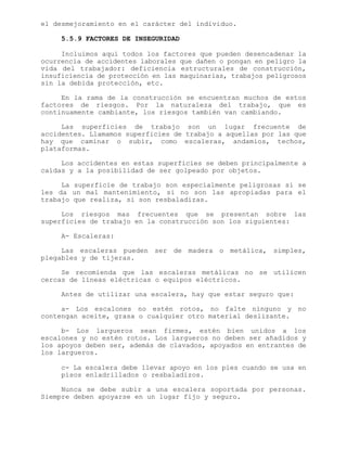 el desmejoramiento en el carácter del individuo.
5.5.9 FACTORES DE INSEGURIDAD
Incluimos aquí todos los factores que pueden desencadenar la
ocurrencia de accidentes laborales que dañen o pongan en peligro la
vida del trabajador: deficiencia estructurales de construcción,
insuficiencia de protección en las maquinarias, trabajos peligrosos
sin la debida protección, etc.
En la rama de la construcción se encuentran muchos de estos
factores de riesgos. Por la naturaleza del trabajo, que es
continuamente cambiante, los riesgos también van cambiando.
Las superficies de trabajo son un lugar frecuente de
accidentes. Llamamos superficies de trabajo a aquellas por las que
hay que caminar o subir, como escaleras, andamios, techos,
plataformas.
Los accidentes en estas superficies se deben principalmente a
caídas y a la posibilidad de ser golpeado por objetos.
La superficie de trabajo son especialmente peligrosas si se
les da un mal mantenimiento, si no son las apropiadas para el
trabajo que realiza, si son resbaladizas.
Los riesgos mas frecuentes que se presentan sobre las
superficies de trabajo en la construcción son los siguientes:
A- Escaleras:
Las escaleras pueden ser de madera o metálica, simples,
plegables y de tijeras.
Se recomienda que las escaleras metálicas no se utilicen
cercas de líneas eléctricas o equipos eléctricos.
Antes de utilizar una escalera, hay que estar seguro que:
a- Los escalones no estén rotos, no falte ninguno y no
contengan aceite, grasa o cualquier otro material deslizante.
b- Los largueros sean firmes, estén bien unidos a los
escalones y no estén rotos. Los largueros no deben ser añadidos y
los apoyos deben ser, además de clavados, apoyados en entrantes de
los largueros.
c- La escalera debe llevar apoyo en los pies cuando se usa en
pisos enladrillados o resbaladizos.
Nunca se debe subir a una escalera soportada por personas.
Siempre deben apoyarse en un lugar fijo y seguro.
 