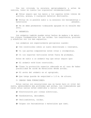 Una vez colocada la escalera apropiadamente y antes de
subirse, tener en cuenta las siguientes recomendaciones:
a- Estar seguro que las manos y los zapatos están libres de
aceites, grasas, o cualquier material deslizante.
b- Evitar en lo posible subir a la escalera con herramientas o
materiales pesados.
c- No se debe permanecer trabajando apoyado en el escalón más
alto.
B- ANDAMIOS:
Los andamios también pueden estar hechos de madera o de metal.
Los riesgos fundamentales son las caídas. Los carpinteros, pintores
y albañiles son los mas expuestos.
Los andamios son especialmente peligrosos cuando:
a- Son construidos sobre un suelo desnivelado o inestable.
b- Si las partes componentes están rotas o incompletas.
c- Sí los soportes verticales están fuera de plomadas.
Antes de subir a un andamio hay que estar seguro que:
a- El andamio esté bien construido.
b- Tiene la protección superior adecuada en el caso de haber
posibilidad de caída de materiales desde arriba.
c- El ancho del andamio es el apropiado.
d- Que tenga guarda de seguridad a 1.0 m. de altura.
C- ZANJAS PARA FUNDACIONES:
Estas zanjas son excavaciones que se hacen bajo el nivel del
suelo, generalmente más profundas que anchas. Los trabajadores que
cavan estas zanjas están sometidos a varios riesgos:
a- Electrocución por líneas eléctricas.
b- Hundimientos, derrumbes.
c- Deslizamientos, caídas.
d- Golpes con herramientas o materiales que caen.
 