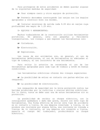 Para protegerse de estos accidentes se deben guardar algunas
de la siguientes medidas de seguridad:
a- Usar siempre casco y otros equipos de protección.
b- Prevenir derrumbes construyendo las zanjas con los ángulos
apropiados y construir bien los bordes.
c- Instalar escaleras de salida cada 8.00 mts en zanjas cuya
profundidad sea mayor de 1.20 mts.
D- EQUIPOS Y HERRAMIENTAS:
Muchos trabajadores de la construcción utilizan herramientas
portátiles. En general, esta son pequeñas y fácilmente
transportarles. Los riesgos a que exponen las herramientas son:
a- Cortaduras.
b- Electrocución.
c- Explosiones.
Las causa de eso accidentes son, en general, el uso de
herramientas defectuosas, el uso de herramientas no adecuadas al
tipo de trabajo, el uso incorrecto de una herramienta.
Para evitar lo anterior se recomienda el uso de las
herramientas apropiadas para cada tipo de trabajo y estén en buenas
condiciones.
Las herramientas eléctricas ofrecen dos riesgos especiales:
a- La posibilidad de entrar en contacto con partes móviles sin
resguardo.
b- La posibilidad de electrocución.
Los resguardos de seguridad son la única protección contra las
heridas producidas por la cuchillas o sierras móviles eléctricas.
Por lo tanto, nunca se debe usar una de estas herramientas sin su
protección.
La posibilidad de recibir un choque eléctrico, con la
consiguiente quemadura o daño más grave, existe con este tipo de
herramientas. Una forma efectiva de evitar este tipo de accidente
es el contacto a tierra. En una máquina conectada a tierra, si se
produce una corriente por alguna falla, esa corriente es llevada a
tierra; de lo contrario, en una máquina sin conexión a tierra,
pasaría el cuerpo del trabajador, produciéndole un choque
eléctrico.
 