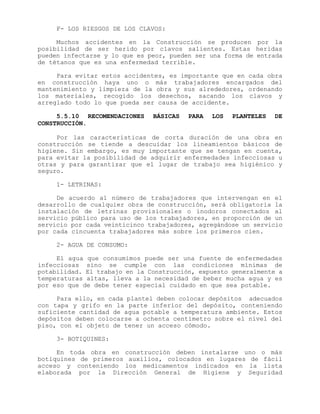 F- LOS RIESGOS DE LOS CLAVOS:
Muchos accidentes en la Construcción se producen por la
posibilidad de ser herido por clavos salientes. Estas heridas
pueden infectarse y lo que es peor, pueden ser una forma de entrada
de tétanos que es una enfermedad terrible.
Para evitar estos accidentes, es importante que en cada obra
en construcción haya uno o más trabajadores encargados del
mantenimiento y limpieza de la obra y sus alrededores, ordenando
los materiales, recogido los desechos, sacando los clavos y
arreglado todo lo que pueda ser causa de accidente.
5.5.10 RECOMENDACIONES BÁSICAS PARA LOS PLANTELES DE
CONSTRUCCIÓN.
Por las características de corta duración de una obra en
construcción se tiende a descuidar los lineamientos básicos de
higiene. Sin embargo, es muy importante que se tengan en cuenta,
para evitar la posibilidad de adquirir enfermedades infecciosas u
otras y para garantizar que el lugar de trabajo sea higiénico y
seguro.
1- LETRINAS:
De acuerdo al número de trabajadores que intervengan en el
desarrollo de cualquier obra de construcción, será obligatoria la
instalación de letrinas provisionales o inodoros conectados al
servicio público para uso de los trabajadores, en proporción de un
servicio por cada veinticinco trabajadores, agregándose un servicio
por cada cincuenta trabajadores más sobre los primeros cien.
2- AGUA DE CONSUMO:
El agua que consumimos puede ser una fuente de enfermedades
infecciosas sino se cumple con las condiciones mínimas de
potabilidad. El trabajo en la Construcción, expuesto generalmente a
temperaturas altas, lleva a la necesidad de beber mucha agua y es
por eso que de debe tener especial cuidado en que sea potable.
Para ello, en cada plantel deben colocar depósitos adecuados
con tapa y grifo en la parte inferior del depósito, conteniendo
suficiente cantidad de agua potable a temperatura ambiente. Estos
depósitos deben colocarse a ochenta centímetro sobre el nivel del
piso, con el objeto de tener un acceso cómodo.
3- BOTIQUINES:
En toda obra en construcción deben instalarse uno o más
botiquines de primeros auxilios, colocados en lugares de fácil
acceso y conteniendo los medicamentos indicados en la lista
elaborada por la Dirección General de Higiene y Seguridad
 