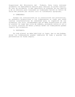 Ocupacional del Ministerio del Trabajo. Esta lista contiene
solamente los medicamentos básicos para realizar un primer auxilio.
En caso de accidente, lo más importante es disponer de una camilla
y de un vehículo para trasladar al trabajador herido al Centro de
Salud más próximo par recibir allí el tratamiento apropiado.
4- COMEDORES:
Aunque las instalaciones en la construcción son provisorias,
es necesario proporcionar a los trabajadores un lugar que reúna
ciertas características de comodidad para la ingestión de sus
alimentos. por ello, recomendamos que se debe acondicionar en todo
el plantel un lugar que sirva de comedor, protegido contra el sol y
la lluvia, provisto de mesas y bancas donde los trabajadores puedan
ingerir sus alimentos.
5- VESTUARIO:
En todo plantel se debe habilitar un lugar, que no sea bodega,
donde los trabajadores puedan cambiarse de ropa y guardar sus
pertenencias en forma segura.
 