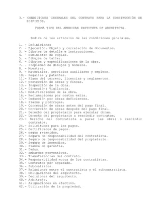 3.- CONDICIONES GENERALES DEL CONTRATO PARA LA CONSTRUCCIÓN DE
EDIFICIOS.
FORMA TIPO DEL AMERICAN INSTITUTE OF ARCHITECTS.
Indice de los artículos de las condiciones generales.
1. - Definiciones
2. - Ejecución. Objeto y correlación de documentos.
3. - Dibujos de detalle e instrucciones.
4. - Suministro de copias.
5. - Dibujos de taller.
6. - Dibujos y especificaciones de la obra.
7. - Propiedad de dibujos y modelos.
8. - Muestras.
9. - Materiales, servicios auxiliares y empleos.
10.- Regalías y patentes.
11.- Plano del terreno, licencias y reglamentos.
12.- protección de obras y fincas.
13.- Inspección de la obra.
14.- Dirección: Vigilancia.
15.- Modificaciones de la obra.
16.- Reclamaciones por costos extra.
17.- Deducción por obras deficientes.
18.- Plazos y prórrogas.
19.- Corrección de obras antes del pago final.
20.- Corrección de obras después del pago final.
21.- Derecho del propietario para ejecutar obras.
22.- Derecho del propietario a rescindir contratos.
23.- Derecho del contratista a parar las obras o rescindir
contratos.
24.- Solicitudes para los pagos.
25.- Certificados de pagos.
26.- pagos retenidos.
27.- Seguro de responsabilidad del contratista.
28.- Seguro de responsabilidad del propietario.
29.- Seguro de incendios.
30.- Fianza de garantía.
31.- Daños.
32.- Embargos preventivos.
33.- Transferencias del contrato.
34.- Responsabilidad mutua de los contratistas.
35.- Contratos por separado.
36.- Subcontratos.
37.- Relaciones entre el contratista y el subcontratista.
38.- Obligaciones del arquitecto.
39.- Decisiones del arquitecto.
40.- Arbitraje.
41.- Asignaciones en efectivo.
42.- Utilización de la propiedad.
 