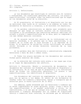 43.- Cortes, ajustes y excavaciones.
44.- Limpieza.
Artículo 1. Definiciones.
a) Los documentos que constituyen el contrato son: El convenio
o conformidad, las condiciones generales del contrato, los planos y
especificaciones, incluyendo todas las modificaciones que se hagan
en los documentos antes de la ejecución.
b) El propietario, el Contratista y el Arquitecto son los que
se mencionan como tales en el convenio y se nombran en todos los
documentos en masculino y singular, y se escriben con mayúscula.
c) La palabra subcontratista se emplea aquí solamente para
designar al que tenga un contrato directo con el Contratista,
incluyendo a los proveedores que suministran material fabricado con
arreglo a planos o especificaciones de la obra, pero no comprende a
los que vendan material corriente.
d) Se acusará recibo por escrito de la conformidad con el
material recibido, a la persona que lo haya suministrado, a un
miembro de la firma que lo haya enviado o a un empleado de la
misma. Si el material se recibe por correo certificado, se acusará
recibo dirigido a la última dirección conocida de la casa
proveedora.
e) La palabra obra del Contratista o subcontratista comprende
materiales o mano de obra o ambas cosas.
f) Todos los plazos marcados en los documentos del contrato
forman parte esencial del mismo.
g) la ejecución del contrato está sujeta a las leyes que rijan
en el lugar de emplazamiento del edificio.
Artículo 2. Ejecución. Objeto y correlación de documentos. Los
documentos del contrato los firmarán por duplicado el Propietario y
el Contratista. En el caso de que el propietario y el Contratista
dejen de firmar las condiciones generales, los planos o las
especificaciones, los identificará el Arquitecto.
Los documentos del contrato se complementan y lo que se diga
para uno se aplica a los demás. El objeto de los documentos es
reseñar todos los trabajos y materiales, equipo y transporte que se
necesitan para la buena ejecución de la obra.
Sin embargo, queda entendido que los materiales o trabajos que
no estén comprendidos en algún epígrafe, grupo, clase o marca de
las especificaciones o no puedan asimilarse a ellos, no se
suministrarán, a no ser que se indique otra cosa en los planos. Los
materiales o trabajos designados por un nombre de significado
técnico o comercial bien conocido, se entiende que se refieren a
 