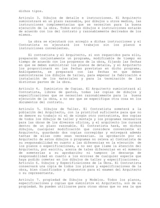 dichos tipos.
Artículo 3. Dibujos de detalle e instrucciones. El Arquitecto
suministrará en un plazo razonable, por dibujos u otros medios, las
instrucciones complementarias que se necesiten para la buena
ejecución de la obra. Todos estos dibujos e instrucciones estarán
de acuerdo con los del contrato y razonablemente derivados de los
mismos.
La obra se ejecutará con arreglo a dichas instrucciones y el
Contratista no ejecutará los trabajos sin los planos e
instrucciones convenientes.
El contratista y el Arquitecto, si son requeridos para ello,
prepararán conjuntamente un programa, modificable de tiempo en
tiempo de acuerdo con los progresos de la obra, fijando las fechas
en que se deben suministrar los planos de detalle, y el Arquitecto
los proporcionará en las fechas previstas en dicho programa.
Análogamente, se preparará con las fechas en que deben
suministrarse los dibujos de taller, para empezar la fabricación e
instalación de los materiales y para la terminación de las
distintas partes de la obra.
Artículo 4. Suministro de Copias. El Arquitecto suministrará al
Contratista, libres de gastos, todas las copias de dibujos y
especificaciones que se necesiten razonablemente para la buena
ejecución de la obra, a no ser que se especifique otra cosa en los
documentos del contrato.
Artículo 5. Dibujos de Taller. El Contratista someterá a la
población del Arquitecto, con la prontitud suficiente para que no
se demore su trabajo ni el de ningún otro contratista, dos copias
de todos los dibujos de taller y montaje y los programas necesarios
para las obras de los diversos oficios, y el arquitecto los cursará
dentro de un plazo razonable. El Contratista hará, en dichos
dibujos, cualquier modificación que considere conveniente el
Arquitecto, guardando dos copias corregidas y entregará además
tantas de ellas como sean necesarias. la aprobación por el
Arquitecto de estos dibujos o programas no releva al Contratista de
su responsabilidad en cuanto a las diferencias en la ejecución de
los planos o especificaciones, a no ser que llame la atención del
Arquitecto, por escrito, acerca de tales diferencias en el momento
de someterlas a su aprobación; ni tampoco le descarga de
responsabilidad en cuanto a los errores de cualquier especie que
haya podido cometer en los dibujos de taller y especificaciones.
Artículo 6. Dibujos y Especificaciones de la Obra. El Contratista
conservará una copia de todos los planos y especificaciones de la
obra, bien clasificados y dispuestos para el examen del Arquitecto
o su representante.
Artículo 7. propiedad de Dibujos y Modelos. Todos los planos,
especificaciones y copias que suministre el Arquitecto, son de su
propiedad. No pueden utilizarse para otras obras que no sea la que
 