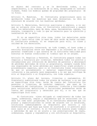 es objeto del contrato y se le devolverán todos, a su
requerimiento, a la terminación de la obra, exceptuando el contrato
firmado. Todos los modelos quedan de propiedad del propietario de
la finca.
Artículo 8. Muestras. El Contratista proporcionará para su
aprobación todas las muestras que sean necesarias. La obra se
ejecutará de acuerdo con las muestras aprobadas.
Artículo 9. Materiales, Servicios auxiliares y empleos. a no ser
que se estipule otra cosa, el Contratista suministrará y pagará
todos los materiales, mano de obra, agua, herramientas, equipo, luz
energía, transporte y todo lo que se necesite para la ejecución y
terminación de la obra.
Si no se especifica otra cosa, todos los materiales serán
nuevos y tanto éstos como la mano de obra serán de buena calidad.
El Contratista probará, si es requerido para ello, la clase y
calidad de los materiales.
El Contratista conservará, en todo tiempo, el buen orden y
estricta disciplina entre sus empleados y no colocará en la obra
personal inadecuado o que carezca de la suficiente habilidad para
ejecutar en buenas condiciones el trabajo que se le asigne.
Artículo 10. Regalías y Patentes. El Contratista pagará todas las
regalías y honorarios por licencias. Defenderá todos los pleitos y
reclamaciones por infracción de derechos de patentes y descargará
de pérdidas derivadas de ellos al propietario, excepto cuando éste
sea responsable de tales pérdidas por especificar algún producto o
procedimiento especial, pero si el Contratista tiene conocimiento
de que el procedimiento o material especificado constituye
infracción a una patente será responsable a no ser que notifique de
ello al Arquitecto o al Propietario, con toda urgencia.
Artículo 11. plano del terreno, licencias y reglamentos. El
Propietario suministrará todos los planos de terrenos, a no ser que
se especifique otra cosa. Serán de cuenta del Contratista los
permisos y licencias, de carácter temporal, que sean de la
incumbencia del Contratista. los permisos, licencias y facilidades
para estructuras definitivas o variaciones permanentes serán de
cuenta del propietario y obtenidos por él, a no ser que se
especifique otra cosa.
El Contratista viene obligado al cumplimiento de todas las
leyes, ordenanzas, reglas y reglamentos que se relacionen con la
obra tal como esté proyectada. Si el Contratista observase que los
planos y especificaciones no están de acuerdo con lo estatuído,
notificará inmediatamente al Arquitecto por escrito y las
modificaciones que haya que hacer se ajustarán a lo previsto para
esos casos en el contrato. Si el Contratista ejecuta algún trabajo
a sabiendas de que no se ajusta a las prescripciones de leyes,
ordenanzas, reglas y reglamentos y sin notificarle al Arquitecto,
 