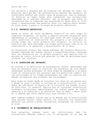 error del 10%.
Los estudios y diseños que se elaboran sin ahondar en todos los
detalles, pero que dan las características básicas del proyecto. Es
conveniente señalar que cierto tipos de proyectos, como en puentes,
se detallan en mayor grado para establecer las estimaciones
señaladas en el párrafo anterior. Sea el proyecto que fuere es
conveniente que lo elaborado sea presentado al dueño para su visto
bueno u observaciones que permitan hacer los cambios hasta obtener
su visto bueno y pasar a la etapa de proyecto definitivo.
2.1.3. PROYECTO DEFINITIVO:
Desde el punto de vista meramente "técnico" en esta etapa se
completan (elaboran) los planos y especificaciones necesarias para
implementar el proyecto. El resultado final de esta etapa por lo
tanto permitirá la construcción del proyecto y se considera la
ultima etapa del ciclo primario del proyecto. Lo anterior no
significa que este desligado con etapas posteriores como lo es la
construcción y la operación y mantenimiento de la obra.
Es conveniente aclarar que cuando hablamos del proyecto definitivo
estamos hablando del diseño (planos y especificaciones), teniendo
esto una diferencia con la palabra proyecto, que implica todo el
proceso de índole cíclica que permiten la toma de decisiones para
alcanzar una solución.
2.1.4. EJECUCIÓN DEL PROYECTO:
De acuerdo a la definición de programación (plan), observamos que
esto es necesario para la ejecución del proyecto, de otra manera
tendríamos muchos problemas. En esta etapa se implementa a un mayor
nivel la contratación del personal que nos permitirán cumplir con
las actividades en el tiempo programado; así como la creación del
equipo dirigencial que coordine las actividades.
Esta etapa es desde donde se concretan las ideas de una manera real
y donde se pone a prueba la calidad de la planificación, la cual
debió de considerar la mayoría de la situación que pueden ocurrir
en esta fase. Lo anterior implica que en cualquier construcción
tendremos situaciones imprevisibles las cuales serán de índole
negativa a la ejecución y su afectación será en mayor o menor grado
en la medida que estos imprevistos sean mínimos o no.
Aquí también podemos indicar que en la medida que la planificación
haya dejados muchos cabos sueltos los controles nos permitirán
detectar las fallas y poder corregirlas integrando las soluciones
al plan.
2.2. DOCUMENTOS DE PRECALIFICACION
Para proyectos comunes tanto las instituciones como los
contratistas deberán cumplir con lo estipulado en la Ley de
 