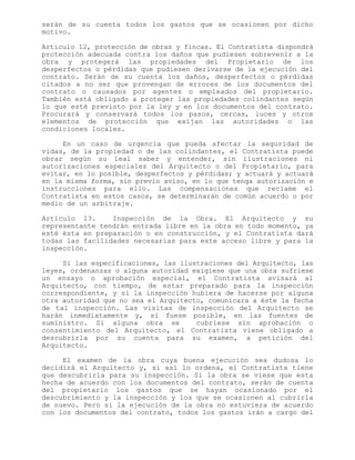 serán de su cuenta todos los gastos que se ocasionen por dicho
motivo.
Artículo 12, protección de obras y fincas. El Contratista dispondrá
protección adecuada contra los daños que pudiesen sobrevenir a la
obra y protegerá las propiedades del Propietario de los
desperfectos o pérdidas que pudiesen derivarse de la ejecución del
contrato. Serán de su cuenta los daños, desperfectos o pérdidas
citados a no ser que provengan de errores de los documentos del
contrato o causados por agentes o empleados del propietario.
También está obligado a proteger las propiedades colindantes según
lo que esté previsto por la ley y en los documentos del contrato.
Procurará y conservará todos los pasos, cercas, luces y otros
elementos de protección que exijan las autoridades o las
condiciones locales.
En un caso de urgencia que pueda afectar la seguridad de
vidas, de la propiedad o de las colindantes, el Contratista puede
obrar según su leal saber y entender, sin ilustraciones ni
autorizaciones especiales del Arquitecto o del Propietario, para
evitar, en lo posible, desperfectos y pérdidas; y actuará y actuará
en la misma forma, sin previo aviso, en lo que tenga autorización e
instrucciones para ello. Las compensaciones que reclame el
Contratista en estos casos, se determinarán de común acuerdo o por
medio de un arbitraje.
Artículo 13. Inspección de la Obra. El Arquitecto y su
representante tendrán entrada libre en la obra en todo momento, ya
esté ésta en preparación o en construcción, y el Contratista dará
todas las facilidades necesarias para este acceso libre y para la
inspección.
Si las especificaciones, las ilustraciones del Arquitecto, las
leyes, ordenanzas o alguna autoridad exigiese que una obra sufriese
un ensayo o aprobación especial, el Contratista avisará al
Arquitecto, con tiempo, de estar preparado para la inspección
correspondiente, y si la inspección hubiera de hacerse por alguna
otra autoridad que no sea el Arquitecto, comunicara a éste la fecha
de tal inspección. Las visitas de inspección del Arquitecto se
harán inmediatamente y, si fuese posible, en las fuentes de
suministro. Si alguna obra se cubriese sin aprobación o
consentimiento del Arquitecto, el Contratista viene obligado a
descubrirla por su cuenta para su examen, a petición del
Arquitecto.
El examen de la obra cuya buena ejecución sea dudosa lo
decidirá el Arquitecto y, si así lo ordena, el Contratista tiene
que descubrirla para su inspección. Si la obra se viese que esta
hecha de acuerdo con los documentos del contrato, serán de cuenta
del propietario los gastos que se hayan ocasionado por el
descubrimiento y la inspección y los que se ocasionen al cubrirla
de nuevo. Pero si la ejecución de la obra no estuviera de acuerdo
con los documentos del contrato, todos los gastos irán a cargo del
 