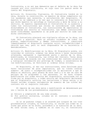 Contratista, a no ser que demuestre que el defecto de la obra fue
causado por otro contratista, en cuyo caso los gastos serán de
cuenta del Propietario.
Artículo 14. Dirección; Vigilancia. El Contratista tendrá en la
obra, durante la construcción, un maestro de obras competente con
los ayudantes que necesite, a satisfacción del Arquitecto. El
maestro no se cambiará a no ser que lo consienta el Arquitecto o
que dicho maestro no satisfaga al Contratista y deje de estar a su
servicio. El maestro representará al Contratista en su ausencia y
todas las instrucciones que reciba se considerarán como dadas
directamente al Contratista. Las instrucciones de importancia se
confirmarán por escrito al Contratista. Las demás instrucciones
serán confirmadas igualmente si se pide por escrito en cada caso
dicha confirmación.
El Contratista ejercerá una vigilancia eficaz en la obra, con
todo celo y atención. Hará un estudio cuidadoso de todos los
planos, especificaciones y demás instrucciones, y comunicará
inmediatamente al Arquitecto cualquier error, incompatibilidad u
omisión que vea, pero no será responsable de su existencia o
descubrimiento.
Artículo 15. Modificaciones en la Obra. El Propietario podrá, sin
invalidar el contrato, ordenar las obras extra o hacer variaciones
alterando, agregando o suprimiendo parte o partes de la obra,
modificando, en consecuencia, las cifras del contrato. Tales obras
se ejecutarán de acuerdo con las condiciones del contrato primitivo
y cualquier reclamación por prórroga de tiempo, a consecuencia de
las modificaciones, se ventilará al ordenar estas últimas.
El Arquitecto, al dar sus instrucciones, está facultado para
hacer variaciones de poca importancia, que no lleven consigo
aumento de costo o incompatibilidad con la aplicación a que se
dedica el edificio, pero afuera de este caso y a no ser en caso de
peligro de la propiedad o las personas, no se hará ninguna
modificación sin orden escrita del Propietario, autorizada con su
firma por el Arquitecto, u orden escrita del Arquitecto declarando
que el Propietario autoriza las variaciones u obras extra, y no
tendrá validez ninguna reclamación de aumento de las cifras del
contrato sin el requisito indicado.
El importe de una obra extra o modificación se determinará por
uno o varios de los procedimientos siguientes:
a) Cálculo y aceptación de una suma alzada.
b) Por precios unitarios, citados en el contrato o acordados
posteriormente.
Si no se pudiese llegar a un acuerdo por ninguno de los tres
procedimientos citados, el Contratista, si recibe una orden en la
forma que antes se ha dicho, procederá a la ejecución de la obra.
En este último caso, y también en el caso c), el Contratista
 