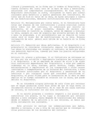 llevará y presentará, en la forma que lo ordene el Arquitecto, una
cuenta correcta del costo neto de la mano de obra y materiales,
adjuntando los comprobantes correspondientes. En todo caso, el
Arquitecto certificará la cifra, incluyendo un tanto por ciento
razonable para beneficio y gastos generales del Contratista. En
tanto que se fije el valor de la obra, se harán anticipos a cuenta
de las modificaciones, mediante certificaciones del Arquitecto.
Artículo 16. Reclamaciones por costos extra. Si el Contratista hace
notar que algunas de las instrucciones o planos ocasionan costos
extra sobre los del contrato, lo comunicará por escrito al
Arquitecto, en un plazo razonable, después de recibir las
instrucciones en cuestión y, siempre, antes de empezar a ejecutar
la obra, excepto en caso de urgencia que envuelva peligro de vidas
o para la propiedad, y el procedimiento que se seguirá en tales
casos será el mismo del de modificaciones en la obra. Ninguna
reclamación de este género será válida de no hacerla en la forma
indicada.
Articulo 17. Deducción por obras deficientes. Si el Arquitecto o el
propietario no consideran conveniente reparar los desperfectos o
las obras no ejecutadas con arreglo al contrato, se hará por ellos
una deducción equitativa, tomando por base los precios estipulados
en el contrato.
Artículo 18. plazos y prórrogas. Si el Contratista se retrasase en
la obra por una actuación o negligencia cualquiera del propietario
o el Arquitecto, o de un empleado de alguno de ellos o de algún
otro contratista dependiente del Propietario, o bien por cambios
ordenados en la obra, huelgas, paros obreros, fuego, demoras
extraordinarias e imprevistas en los transportes u otras causas
inevitables o independientes de la voluntad del Contratista, o bien
por retrasos autorizados por el Arquitecto y pendientes de su
arbitraje o por cualquier causa que considere justificada el
Arquitecto, el plazo fijado para la terminación de la obra se debe
ampliar en un tiempo razonable en relación con la causa, que puede
decidir el Arquitecto.
No se concederá ninguna prórroga de esta clase por retrasos
que se hayan producido siete días antes de que se haya hecho la
reclamación escrita al Arquitecto. En el caso de una causa continua
de retraso, es suficiente con una sola reclamación.
Si no existe programa o convenio respecto a los plazos para
suministrar los planos, no ha lugar a reclamación por retrasos
debidos a este concepto, hasta después de transcurridas dos semanas
desde el momento de la petición y ni aun entonces, al menos que
dicha reclamación sea razonable.
Este artículo no excluye las indemnizaciones por daños,
debidos a retrasos, a una u otra de las partes que se convengan en
otras previsiones de los documentos del contrato.
 