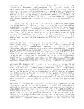 Artículo 19. corrección de obras antes del pago final. El
Contratista retirará inmediatamente del terreno todos los
materiales que el Arquitecto califique de no conformes con el
contrato, ya estén o no incorporados a la obra, y los reemplazará y
volverá a ejecutar su obra, de acuerdo con el contrato, libre de
gastos para el Propietario; soportará además los gastos de
reparaciones de obras de otros contratistas que hayan sufrido daños
por dichas labores de retirada de materiales o de renovación de
obra.
Si el Contratista no retirase los materiales o no deshiciese
las obras descalificadas por el Arquitecto en un plazo razonable,
notificado por escrito, el Propietario puede hacer la operación y
almacenar el material, cargando los gastos al Contratista. Si éste
no abonase dichos gastos dentro de los diez días siguientes, el
Propietario podrá, en un plazo de diez días contados desde la fecha
en que lo notifique por escrito al Contratista, vender los
materiales citados en subasta o en venta privada y reembolsarse los
gastos más los que se les hubieran ocasionado con la subasta o
venta.
Artículo 20. Corrección de obras después del pago final. Ni el
certificado final, ni el pago último, ni ninguna cláusula del
contrato y sus documentos, revelan al Contratista de
responsabilidad por mano de obra o materiales defectuosos y, amenos
que se especifique expresamente otra cosa, viene a subsanar los
defectos por tales causas y los daños que ello haya podido causar a
otra obra, que se adviertan dentro del plazo de un año, a partir de
la fecha de la terminación material de la obra. El Propietario
notificará los defectos que observe con la mayor diligencia
posible. Las diferencias que surjan en la interpretación de este
artículo serán resueltas por el arquitecto, actuando de árbitro.
Artículo 21. Derecho del Propietario para ejecutar obras. Si el
Contratista no hiciese las obras en forma conveniente o dejase de
cumplir alguna de las condiciones de este contrato, el Propietario
le notificará por escrito y después de transcurridos tres días, a
partir de la fecha de dicha notificación, tiene derecho a suplir
las deficiencias y deducir su costo de los pagos al Contratista,
sin perjuicio de cualquiera otra solución que pueda haber, con la
condición de que el Arquitecto esté conforme con las obras que haga
el propietario y con la suma que cargue al Contratista por dichas
obras.
Artículo 22. Derecho del propietario a rescindir contratos. Si el
Contratista se declarase en quiebra o hiciese una consignación
general en beneficio de sus acreedores, o se nombrase un síndico o
liquidador por insolvencia o dejase insistente y repetidamente de
suministrar mano de obra y materiales en buenas condiciones,
excepto en los casos de prórroga previstos, o dejase de pagar a su
tiempo a los subcontratistas, proveedores u obreros, o dejase
persistentemente de cumplir leyes, ordenanzas o instrucciones del
Arquitecto, o violase condiciones esenciales del contrato, el
 
