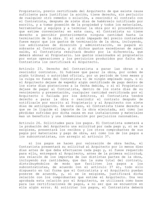 Propietario, previo certificado del Arquitecto de que existe causa
suficiente para justificar la acción, tiene derecho, sin perjuicio
de cualquier otro remedio o solución, a rescindir el contrato con
el Contratista, después de siete días de habérselo notificado por
escrito, y a tomar posesión de la propiedad y todos los materiales,
herramientas y equipos y a terminar la obra por el procedimiento
que estime conveniente; en este caso, el Contratista no tiene
derecho a percibir posteriormente ninguna cantidad hasta la
terminación de la obra. Si el saldo impagado del precio contratado
fuese mayor que los gastos de terminación de la obra, incluyendo,
los adicionales de dirección y administración, se pagará el
sobrante al Contratista, y si dichos gastos excedieran de aquel
saldo, el Contratista resultará deudor por la diferencia, que
deberá abonar al Propietario. Los gastos ocasionados al propietario
por estas operaciones y los perjuicios producidos por falta del
Contratista los certificará el Arquitecto.
Artículo 23. Derecho del Contratista a parar las obras o a
rescindir contratos. Si hubiese que parar la obra, por orden de
algún tribunal o autoridad oficial, por un período de tres meses y
la culpa no fuese del Contratista ni de ningún empleado suyo, o si
el Arquitecto dejase de expedir algún certificado de pago dentro de
los siete días posteriores a la fecha debida, o si el Propietario
dejase de pagar al Contratista, dentro de los siete días de su
vencimiento y presentación, cualquier cantidad certificada por el
Arquitecto o fallada por los árbitros, el Contratista tendrá
derecho a parar la obra o rescindir el contrato después de
notificarle por escrito al Propietario y al Arquitecto con siete
días de anticipación. En este caso, el Contratista tiene derecho a
que se le liquide el importe de la obra ejecutada, así como las
pérdidas sufridas por dicha causa en sus instalaciones y materiales
mas un beneficio y una indemnización por perjuicios razonables.
Articulo 24. Solicitudes para los pagos. El Contratista someterá a
la probación del Arquitecto una solicitud por cada pago y, si se le
exigiese, presentará los recibos y los otros comprobantes de sus
pagos por materiales y pago de obra, así como los de los pagos a
los subcontratistas, con arreglo al artículo 37.
si los pagos se hacen por valoración de obra hecha, el
Contratista presentará su solicitud al Arquitecto por lo menos diez
días antes de que deba efectuarse cada pago y, si fuese requerido
para ello, entregará al Arquitecto, antes de la primera solicitud,
una relación de los importes de las distintas partes de la obra,
incluyendo sus cantidades, que dan la suma total del contrato,
distribuyéndolos de modo que faciliten los pagos a los
subcontratistas, de acuerdo con el artículo 37 e), todo ello
dispuesto en tal forma que el Contratista y el Arquitecto puedan
ponerse de acuerdo, y, si se le exigiese, justificará dicha
relación con los comprobantes que estime el Arquitecto. Una vez
aprobada esta relación por el Arquitecto, se utilizará como base
para las certificaciones de pagos, a no ser que se encuentre en
ella algún error. Al solicitar los pagos, el Contratista deberá
 
