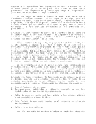 someter a la aprobación del Arquitecto un detalle basado en la
relación citada, y, si se le pide, lo dividirá en partidas y
presentará los comprobantes y datos que exija el Arquitecto,
justificando su derecho al pago reclamado.
Si los pagos se hacen a cuenta de materiales recibidos y
almacenados convenientemente en el lugar de trabajo, pero no
colocados en obras, ellos serán condicionados, a requerimiento del
Arquitecto, a la aportación por el Contratista de facturas de venta
u otros medios que establezcan el derecho de propiedad de dichos
materiales, o que protejan adecuadamente los intereses del
propietario.
Artículo 25. Certificados de pagos. Si el Contratista ha hecho su
solicitud según el artículo anterior, el Arquitecto le expedirá,
antes de la fecha del pago, un certificado de la cantidad que haya
estimado que efectivamente se le debe.
Ningún certificado expedido, ni pago hecho al Contratista, ni
la utilización u ocupación del todo o parte de la obra por el
Propietario, representan aceptación de obra o materiales que no
estén de acuerdo con lo estipulado en el contrato. El cumplimiento
y la aceptación del pago final lleva consigo la renuncia de toda
reclamación por parte del propietario, a no ser las que procedan de
Retenciones sin liquidar, obras defectuosas que aparezcan después
del pago final o de requisitos de las especificaciones; y la
renuncia de todas las reclamaciones del Contratista, excepto las
hechas con anterioridad, que estén todavía pendientes.
si el propietario deja de pagar alguna suma consignada en
certificados del Arquitecto o en fallos de árbitros, después de
hecha la reclamación en el momento oportuno, el Contratista tiene
derecho a percibir además de la suma consignada en el certificado,
el interés legal vigente en el sitio en que esté emplazada la obra.
Artículo 26. Pagos retenidos. El Arquitecto puede retener o, si se
evidencian después las sospechas, anular el todo o parte de la
cantidad consignada en un certificado, en la cuantía que sea
necesaria para proteger al Propietario de pérdidas por causa de:
a) Obra defectuosa sin reparar.
b) Reclamaciones registradas o evidencia razonable de que hay
probabilidad de que surjan reclamaciones.
c) Falta de pago por parte del Contratista a los subcontratistas
o por materiales o mano de obra.
d) Duda fundada de que pueda terminarse el contrato con el saldo
aun no pagado.
e) Daños a otro contratista.
Una vez zanjados los motivos citados, se harán los pagos por
 