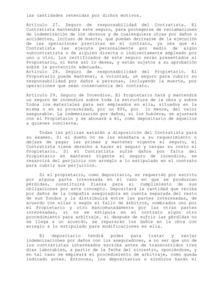 las cantidades retenidas por dichos motivos.
Artículo 27. Seguro de responsabilidad del Contratista. El
Contratista mantendrá este seguro, para protegerse de reclamaciones
de indemnización de los obreros y de cualesquiera otras por daños o
accidentes, incluso de muerte, que puedan derivarse de la ejecución
de las operaciones previstas en el contrato, ya sea que el
Contratista las ejecute personalmente por medio de algún
subcontratista o de alguien directa o indirectamente empleado por
uno u otro. Los certificados de este seguro serán presentados al
Propietario, si éste así lo desea, y están sujetos a su aprobación
sobre la protección adecuada.
Artículo 28. Seguro de responsabilidad del Propietario. El
Propietario puede mantener, a voluntad, un seguro para cubrir su
responsabilidad por daños a personas, incluyendo la muerte, por
operaciones que sean consecuencia del contrato.
Artículo 29. Seguro de Incendios. El Propietario hará y mantendrá
un seguro de incendios sobre toda la estructura de la obra y sobre
todos los materiales para ser empleados en ella, situados en la
misma o en su proximidad, por un 80%, por lo menos, del valor
asegurable. La indemnización por daños, si los hubiera, se ajustará
con el Propietario y se abonará a él, como depositario de aquellos
a quienes concierna.
Todas las pólizas estarán a disposición del Contratista para
su examen. Si el dueño no se las enseñara a su requerimiento o
dejase de pagar las primas y mantener vigente el seguro, el
Contratista tiene derecho a hacer el seguro y cargar su costo al
Propietario. Si el Contratista sufre daños por falta del
Propietario en mantener vigente el seguro de incendios, se
resarcirá del perjuicio con arreglo a lo estipulado en el contrato
para cubrir sus perjuicios.
Si el propietario, como depositario, es requerido por escrito
por alguna parte interesada en el caso en que se produzcan
pérdidas, constituirá fianza para el cumplimiento de sus
obligaciones por este concepto. Depositará la cantidad que reciba
por daños de la compañía aseguradora en cuenta separada del resto
de sus fondos y la distribuirá entre las partes interesadas, de
acuerdo con ellas o según el fallo de árbitros, nombrados uno por
el Propietario y otro mancomunadamente por las otras partes
interesadas, si no se estipula en el contrato algún otro
procedimiento para arbitraje. si después de sufrir las pérdidas no
se llega a un acuerdo, se repararán los daños en la obra con
arreglo a lo estipulado para modificaciones en ella.
El depositario tendrá poder para tratar y zanjar
indemnizaciones por daños con los aseguradores, a no ser que uno de
los contratistas interesados escriba antes de transcurridos tres
días laborables, a partir de la fecha del siniestro, oponiéndose, y
en tal caso se empleará el procedimiento de arbitraje, como queda
indicado antes. Entonces, los depositarios o síndicos harán el
 
