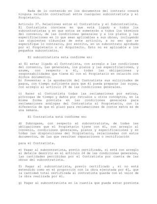 Nada de lo contenido en los documentos del contrato creará
ninguna relación contractual entre cualquier subcontratista y el
Propietario.
Artículo 37. Relaciones entre el Contratista y el Subcontratista.
El Contratista conviene en que está ligado a todos los
subcontratistas y en que estos se someterán a todos los términos
del convenio, de las condiciones generales y a los planos y las
especificaciones en lo que sean aplicables a sus obras, incluyendo
las siguientes cláusulas de este artículo, a no ser que se
especifique lo contrario, por escrito, en un subcontrato aprobado
por el Propietario o el Arquitecto. Esto no es aplicable a los
pequeños subcontratos.
El subcontratista esta conforme en:
a) El estar ligado al Contratista, con arreglo a las condiciones
del convenio, las generales, los planos y las especificaciones, y
asume, con respecto a él, todas las obligaciones y
responsabilidades que tiene él con el Propietario en relación con
dichos documentos.
b) Presentar a la aprobación del Contratista sus solicitudes de
pagos, con tiempo suficiente para que él pueda preparar las suyas,
con arreglo al artículo 24 de las condiciones generales.
c) Hacer al Contratista todas las reclamaciones por extras,
prórrogas de tiempo y daños por retrasos u otros conceptos, en la
misma forma prevista en las condiciones generales para
reclamaciones análogas del Contratista al Propietario, con la
diferencia de que el plazo para reclamaciones de costos extra es de
una semana.
El Contratista está conforme en:
d) Subrogase, con respecto al subcontratista, de todas las
obligaciones que el Propietario tiene con él, con arreglo al
convenio, condiciones generales, planos y especificaciones y en
todas las disposiciones del Propietario, relacionadas con estos
documentos, de las que resulten reparaciones o rectificación
para el Contratista.
e) Pagar al subcontratista, previo certificado, si está con arreglo
al detalle descrito en el artículo 24 de las condiciones generales,
las cantidades percibidas por el Contratista por cuenta de las
obras del subcontratista.
f) Pagar al subcontratista, previo certificado , si no está
extendido como en e) proporción con la obra ejecutada por él, que
la cantidad total certificada al contratista guarda con el valor de
la obra realizada por él.
g) Pagar al subcontratista en la cuantía que pueda estar prevista
 