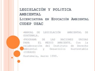 LEGISLACIÓN Y POLÍTICA
AMBIENTAL
LICENCIATURA EN EDUCACIÓN AMBIENTAL
CUDEP USAC

 •MANUAL   DE LEGISLACIÓN       AMBIENTAL DE
 GUATEMALA.
 •PROGRAMA     DE     LAS   NACIONES   UNIDAS
 PARA       EL    MEDIO   AMBIENTE.  Con   la
 colaboración del Instituto de Derecho
 Ambiental      y    Desarrollo   Sustentable
 (IDEADS)
 Guatemala, marzo 1999.
 
