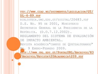 TTP://WWW.CCAD.WS/DOCUMENTOS/LEGISLACION/GT/
DL-4-89.PDF
BIBLIOTECA.UMG.EDU.GT/DIGITAL/20683.PDF
D.S. NO. 95 DE 2001, MINISTERIO
SECRETARIA GENERAL DE LA PRESIDENCIA DE LA
REPÚBLICA. (D.O.7.12.2002).
REGLAMENTO DEL SISTEMA DE EVALUACIÓN
DE IMPACTO AMBIENTAL.
REVISTA ACADÉMICA“CAMPUS DE QUETZALTENANGO”
NO. 9 ENERO-FEBRERO 2009.
HTTP://WWW.URL.EDU.GT/PORTALURL/ARCHIVOS/83
/ARCHIVOS/REVISTA%20ACADEMICA%209.PDF
 