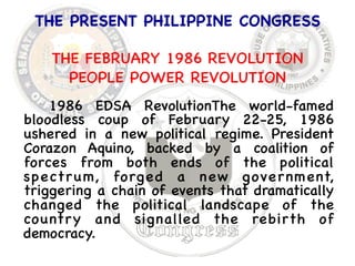 THE PRESENT PHILIPPINE CONGRESS 
 
THE FEBRUARY 1986 REVOLUTION 
PEOPLE POWER REVOLUTION 
1986 EDSA RevolutionThe world-famed 
bloodless coup of February 22-25, 1986 
ushered in a new political regime. President 
Corazon Aquino, backed by a coalition of 
forces from both ends of the political 
spectrum, forged a new government, 
triggering a chain of events that dramatically 
changed the political landscape of the 
country and signalled the rebirth of 
democracy. 
 