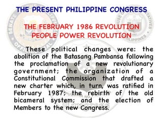 THE PRESENT PHILIPPINE CONGRESS 
 
THE FEBRUARY 1986 REVOLUTION 
PEOPLE POWER REVOLUTION 
These political changes were: the 
abolition of the Batasang Pambansa following 
the proclamation of a new revolutionary 
government; the organization of a 
Constitutional Commission that drafted a 
new charter which, in turn, was ratified in 
February 1987; the rebirth of the old 
bicameral system; and the election of 
Members to the new Congress. 
 